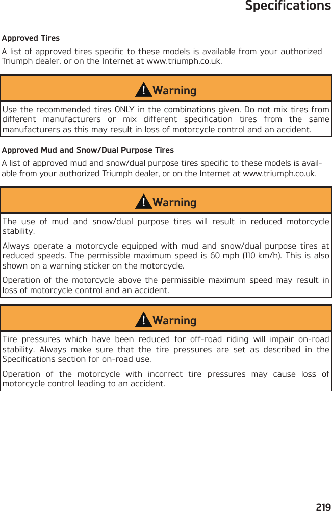 Specifications219Approved TiresA list of approved tires specific to these models is available from your authorized Triumph dealer, or on the Internet at www.triumph.co.uk.WarningUse the recommended tires ONLY in the combinations given. Do not mix tires from different manufacturers or mix different specification tires from the same manufacturers as this may result in loss of motorcycle control and an accident.Approved Mud and Snow/Dual Purpose TiresA list of approved mud and snow/dual purpose tires specific to these models is avail-able from your authorized Triumph dealer, or on the Internet at www.triumph.co.uk.WarningThe use of mud and snow/dual purpose tires will result in reduced motorcycle stability.Always operate a motorcycle equipped with mud and snow/dual purpose tires at reduced speeds. The permissible maximum speed is 60 mph (110 km/h). This is also shown on a warning sticker on the motorcycle.Operation of the motorcycle above the permissible maximum speed may result in loss of motorcycle control and an accident.WarningTire pressures which have been reduced for off-road riding will impair on-road stability. Always make sure that the tire pressures are set as described in the Specifications section for on-road use.Operation of the motorcycle with incorrect tire pressures may cause loss of motorcycle control leading to an accident.