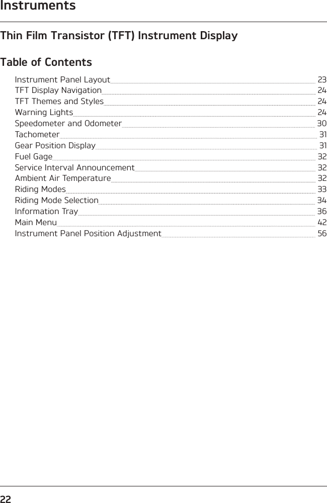 Instruments22Thin Film Transistor (TFT) Instrument DisplayTable of ContentsInstrument Panel Layout   23TFT Display Navigation   24TFT Themes and Styles   24Warning Lights   24Speedometer and Odometer   30Tachometer   31Gear Position Display   31Fuel Gage   32Service Interval Announcement   32Ambient Air Temperature   32Riding Modes   33Riding Mode Selection   34Information Tray   36Main Menu   42Instrument Panel Position Adjustment   56