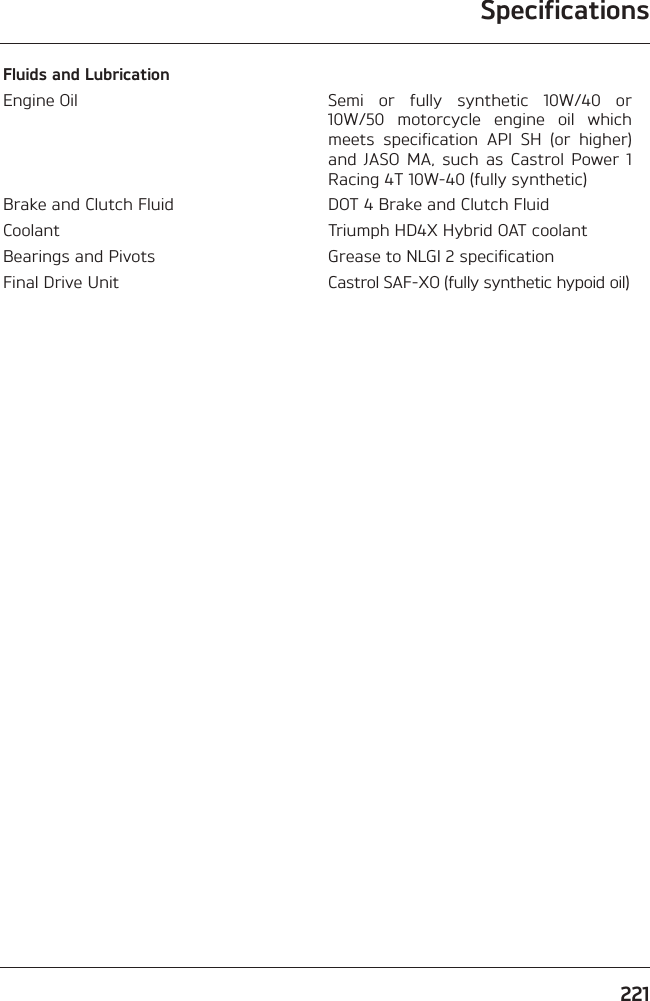 Specifications221Fluids and LubricationEngine Oil Semi or fully synthetic 10W/40 or 10W/50 motorcycle engine oil which meets specification API SH (or higher) and JASO MA, such as Castrol Power 1 Racing 4T 10W-40 (fully synthetic)Brake and Clutch Fluid DOT 4 Brake and Clutch FluidCoolant Triumph HD4X Hybrid OAT coolantBearings and Pivots Grease to NLGI 2 specificationFinal Drive Unit Castrol SAF-XO (fully synthetic hypoid oil)