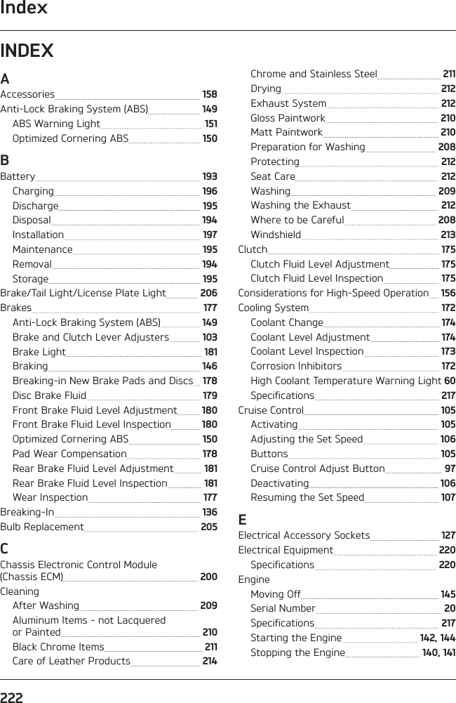 Index222INDEXAAccessories   158Anti-Lock Braking System (ABS)   149ABS Warning Light   151Optimized Cornering ABS   150BBattery   193Charging   196Discharge   195Disposal   194Installation   197Maintenance   195Removal   194Storage   195Brake/Tail Light/License Plate Light   206Brakes   177Anti-Lock Braking System (ABS)   149Brake and Clutch Lever Adjusters   103Brake Light   181Braking   146Breaking-in New Brake Pads and Discs   178Disc Brake Fluid   179Front Brake Fluid Level Adjustment   180Front Brake Fluid Level Inspection   180Optimized Cornering ABS   150Pad Wear Compensation   178Rear Brake Fluid Level Adjustment   181Rear Brake Fluid Level Inspection   181Wear Inspection   177Breaking-In   136Bulb Replacement   205CChassis Electronic Control Module (Chassis ECM)   200CleaningAfter Washing   209Aluminum Items - not Lacquered  or Painted   210Black Chrome Items   211Care of Leather Products   214Chrome and Stainless Steel   211Drying   212Exhaust System   212Gloss Paintwork   210Matt Paintwork   210Preparation for Washing   208Protecting   212Seat Care   212Washing   209Washing the Exhaust   212Where to be Careful   208Windshield   213Clutch   175Clutch Fluid Level Adjustment   175Clutch Fluid Level Inspection   175Considerations for High-Speed Operation   156Cooling System   172Coolant Change   174Coolant Level Adjustment   174Coolant Level Inspection   173Corrosion Inhibitors   172High Coolant Temperature Warning Light  60Specifications   217Cruise Control   105Activating   105Adjusting the Set Speed   106Buttons   105Cruise Control Adjust Button   97Deactivating   106Resuming the Set Speed   107EElectrical Accessory Sockets   127Electrical Equipment   220Specifications   220EngineMoving Off   145Serial Number   20Specifications   217Starting the Engine   142, 144Stopping the Engine   140, 141