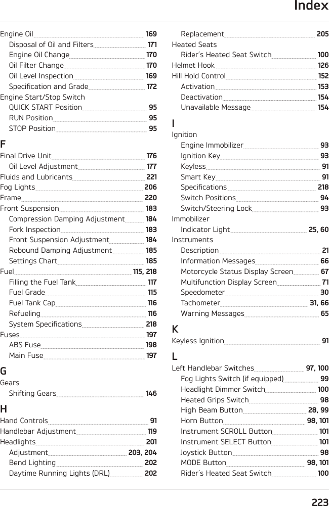 Index223Engine Oil   169Disposal of Oil and Filters   171Engine Oil Change   170Oil Filter Change   170Oil Level Inspection   169Specification and Grade   172Engine Start/Stop SwitchQUICK START Position   95RUN Position   95STOP Position   95FFinal Drive Unit   176Oil Level Adjustment   177Fluids and Lubricants   221Fog Lights   206Frame   220Front Suspension   183Compression Damping Adjustment   184Fork Inspection   183Front Suspension Adjustment   184Rebound Damping Adjustment   185Settings Chart   185Fuel   115, 218Filling the Fuel Tank   117Fuel Grade   115Fuel Tank Cap   116Refueling   116System Specifications   218Fuses   197ABS Fuse   198Main Fuse   197GGearsShifting Gears   146HHand Controls   91Handlebar Adjustment   119Headlights   201Adjustment   203, 204Bend Lighting   202Daytime Running Lights (DRL)   202Replacement   205Heated SeatsRider’s Heated Seat Switch   100Helmet Hook   126Hill Hold Control   152Activation   153Deactivation   154Unavailable Message   154IIgnitionEngine Immobilizer   93Ignition Key   93Keyless   91Smart Key   91Specifications   218Switch Positions   94Switch/Steering Lock   93ImmobilizerIndicator Light   25, 60InstrumentsDescription   21Information Messages   66Motorcycle Status Display Screen   67Multifunction Display Screen   71Speedometer   30Tachometer   31, 66Warning Messages   65KKeyless Ignition   91LLeft Handlebar Switches   97, 100Fog Lights Switch (if equipped)   99Headlight Dimmer Switch   100Heated Grips Switch   98High Beam Button   28, 99Horn Button   98, 101Instrument SCROLL Button   101Instrument SELECT Button   101Joystick Button   98MODE Button   98, 101Rider’s Heated Seat Switch   100