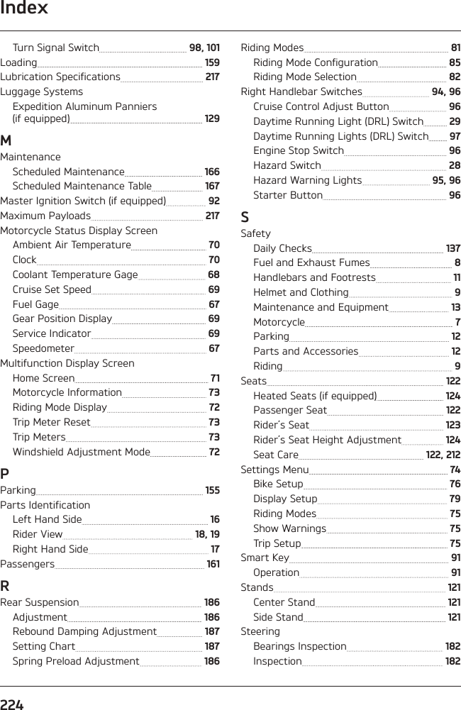 Index224Turn Signal Switch   98, 101Loading   159Lubrication Specifications   217Luggage SystemsExpedition Aluminum Panniers  (if equipped)   129MMaintenanceScheduled Maintenance   166Scheduled Maintenance Table   167Master Ignition Switch (if equipped)   92Maximum Payloads   217Motorcycle Status Display ScreenAmbient Air Temperature   70Clock   70Coolant Temperature Gage   68Cruise Set Speed   69Fuel Gage   67Gear Position Display   69Service Indicator   69Speedometer   67Multifunction Display ScreenHome Screen   71Motorcycle Information   73Riding Mode Display   72Trip Meter Reset   73Trip Meters   73Windshield Adjustment Mode   72PParking   155Parts IdentificationLeft Hand Side   16Rider View   18, 19Right Hand Side   17Passengers   161RRear Suspension   186Adjustment   186Rebound Damping Adjustment   187Setting Chart   187Spring Preload Adjustment   186Riding Modes   81Riding Mode Configuration   85Riding Mode Selection   82Right Handlebar Switches   94, 96Cruise Control Adjust Button   96Daytime Running Light (DRL) Switch   29Daytime Running Lights (DRL) Switch   97Engine Stop Switch   96Hazard Switch   28Hazard Warning Lights   95, 96Starter Button   96SSafetyDaily Checks   137Fuel and Exhaust Fumes   8Handlebars and Footrests   11Helmet and Clothing   9Maintenance and Equipment   13Motorcycle   7Parking   12Parts and Accessories   12Riding   9Seats   122Heated Seats (if equipped)   124Passenger Seat   122Rider’s Seat   123Rider’s Seat Height Adjustment   124Seat Care   122, 212Settings Menu   74Bike Setup   76Display Setup   79Riding Modes   75Show Warnings   75Trip Setup   75Smart Key   91Operation   91Stands   121Center Stand   121Side Stand   121SteeringBearings Inspection   182Inspection   182