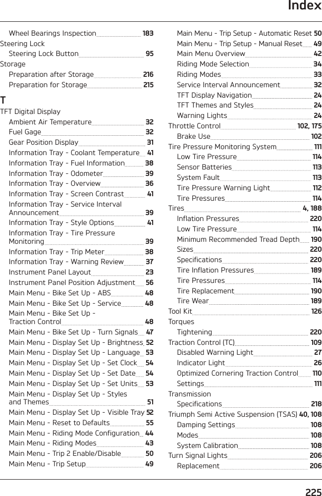 Index225Wheel Bearings Inspection   183Steering LockSteering Lock Button   95StoragePreparation after Storage   216Preparation for Storage   215TTFT Digital DisplayAmbient Air Temperature   32Fuel Gage   32Gear Position Display   31Information Tray - Coolant Temperature   41Information Tray - Fuel Information   38Information Tray - Odometer   39Information Tray - Overview   36Information Tray - Screen Contrast   41Information Tray - Service Interval Announcement   39Information Tray - Style Options   41Information Tray - Tire Pressure  Monitoring   39Information Tray - Trip Meter   38Information Tray - Warning Review   37Instrument Panel Layout   23Instrument Panel Position Adjustment   56Main Menu - Bike Set Up - ABS   48Main Menu - Bike Set Up - Service   48Main Menu - Bike Set Up -  Traction Control   48Main Menu - Bike Set Up - Turn Signals   47Main Menu - Display Set Up - Brightness  52Main Menu - Display Set Up - Language   53Main Menu - Display Set Up - Set Clock   54Main Menu - Display Set Up - Set Date   54Main Menu - Display Set Up - Set Units   53Main Menu - Display Set Up - Styles  and Themes   51Main Menu - Display Set Up - Visible Tray  52Main Menu - Reset to Defaults   55Main Menu - Riding Mode Configuration   44Main Menu - Riding Modes   43Main Menu - Trip 2 Enable/Disable   50Main Menu - Trip Setup   49Main Menu - Trip Setup - Automatic Reset  50Main Menu - Trip Setup - Manual Reset   49Main Menu Overview   42Riding Mode Selection   34Riding Modes   33Service Interval Announcement   32TFT Display Navigation   24TFT Themes and Styles   24Warning Lights   24Throttle Control   102, 175Brake Use   102Tire Pressure Monitoring System   111Low Tire Pressure   114Sensor Batteries   113System Fault   113Tire Pressure Warning Light   112Tire Pressures   114Tires   4, 188Inflation Pressures   220Low Tire Pressure   114Minimum Recommended Tread Depth   190Sizes   220Specifications   220Tire Inflation Pressures   189Tire Pressures   114Tire Replacement   190Tire Wear   189Tool Kit   126TorquesTightening   220Traction Control (TC)   109Disabled Warning Light   27Indicator Light   26Optimized Cornering Traction Control   110Settings   111TransmissionSpecifications   218Triumph Semi Active Suspension (TSAS)  40, 108Damping Settings   108Modes   108System Calibration   108Turn Signal Lights   206Replacement   206