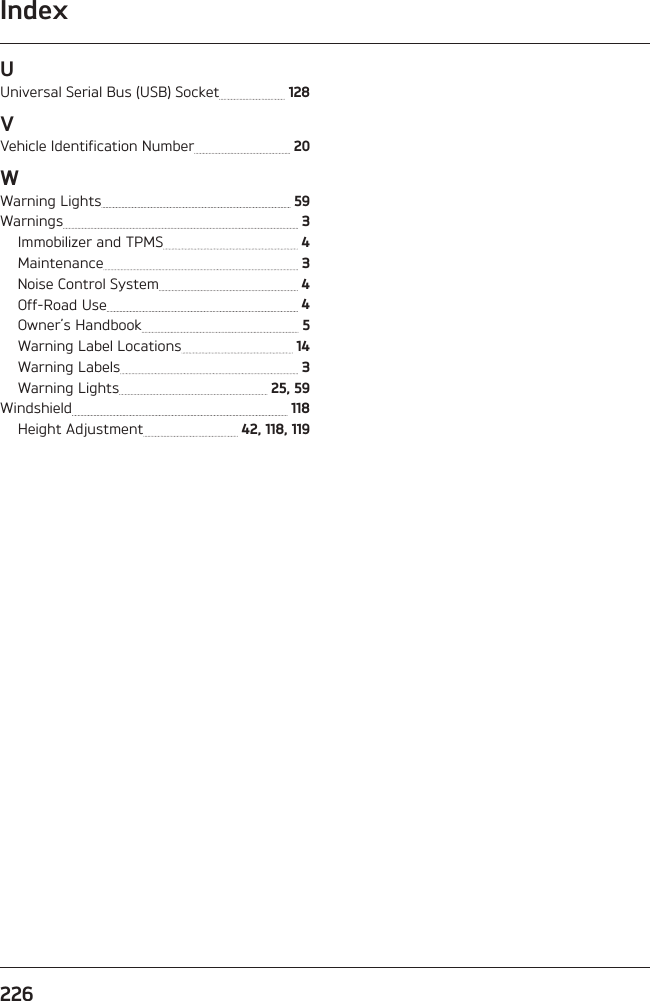 Index226UUniversal Serial Bus (USB) Socket   128VVehicle Identification Number   20WWarning Lights   59Warnings   3Immobilizer and TPMS   4Maintenance   3Noise Control System   4Off-Road Use   4Owner’s Handbook   5Warning Label Locations   14Warning Labels   3Warning Lights   25, 59Windshield   118Height Adjustment   42, 118, 119