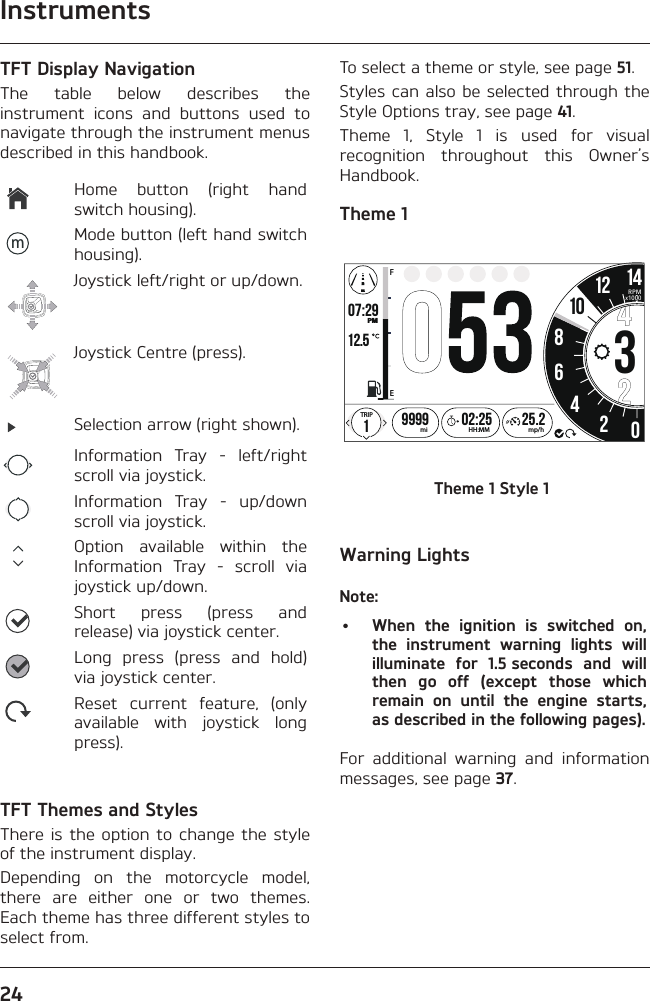 Instruments24TFT Display NavigationThe table below describes the instrument icons and buttons used to navigate through the instrument menus described in this handbook.Home button (right hand switch housing).mMode button (left hand switch housing).Joystick left/right or up/down.Joystick Centre (press).Selection arrow (right shown).Information Tray - left/right scroll via joystick.Information Tray - up/down scroll via joystick.Option available within the Information Tray - scroll via joystick up/down.Short press (press and release) via joystick center.Long press (press and hold) via joystick center.Reset current feature, (only available with joystick long press).TFT Themes and StylesThere is the option to change the style of the instrument display.Depending on the motorcycle model, there are either one or two themes. Each theme has three different styles to select from.To select a theme or style, see page 51.Styles can also be selected through the Style Options tray, see page 41.Theme 1, Style 1 is used for visual recognition throughout this Owner’s Handbook.Theme 1o7:29 12.519999 02:2586342012 1425.2FETRIPmi mp/hHH:MMPMRPMx100010Theme 1 Style 1Warning LightsNote:•  When the ignition is switched on, the instrument warning lights will illuminate for 1.5 seconds and will then go off (except those which remain on until the engine starts, as described in the following pages).For additional warning and information messages, see page 37.