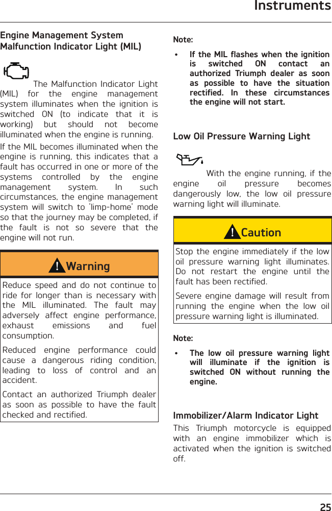 Instruments25Engine Management System Malfunction Indicator Light (MIL)The Malfunction Indicator Light (MIL) for the engine management system illuminates when the ignition is switched ON (to indicate that it is working) but should not become illuminated when the engine is running.If the MIL becomes illuminated when the engine is running, this indicates that a fault has occurred in one or more of the systems controlled by the engine management system. In such circumstances, the engine management system will switch to &apos;limp-home&apos; mode so that the journey may be completed, if the fault is not so severe that the engine will not run.WarningReduce speed and do not continue to ride for longer than is necessary with the MIL illuminated. The fault may adversely affect engine performance, exhaust emissions and fuel consumption.Reduced engine performance could cause a dangerous riding condition, leading to loss of control and an accident.Contact an authorized Triumph dealer as soon as possible to have the fault checked and rectified.Note:•  If the MIL flashes when the ignition is switched ON contact an authorized Triumph dealer as soon as possible to have the situation rectified. In these circumstances the engine will not start.Low Oil Pressure Warning LightWith the engine running, if the engine oil pressure becomes dangerously low, the low oil pressure warning light will illuminate.CautionStop the engine immediately if the low oil pressure warning light illuminates. Do not restart the engine until the fault has been rectified.Severe engine damage will result from running the engine when the low oil pressure warning light is illuminated.Note:•  The low oil pressure warning light will illuminate if the ignition is switched ON without running the engine.Immobilizer/Alarm Indicator LightThis Triumph motorcycle is equipped with an engine immobilizer which is activated when the ignition is switched off.