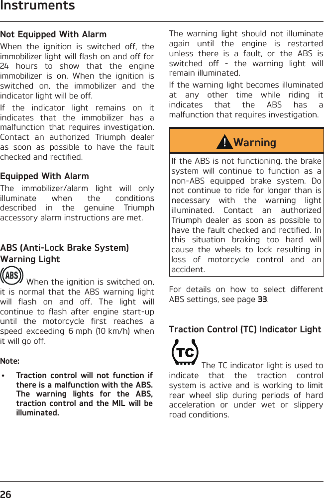 Instruments26Not Equipped With AlarmWhen the ignition is switched off, the immobilizer light will flash on and off for 24 hours to show that the engine immobilizer is on. When the ignition is switched on, the immobilizer and the indicator light will be off.If the indicator light remains on it indicates that the immobilizer has a malfunction that requires investigation. Contact an authorized Triumph dealer as soon as possible to have the fault checked and rectified.Equipped With AlarmThe immobilizer/alarm light will only illuminate when the conditions described in the genuine Triumph accessory alarm instructions are met.ABS (Anti-Lock Brake System) Warning Light When the ignition is switched on, it is normal that the ABS warning light will flash on and off. The light will continue to flash after engine start-up until the motorcycle first reaches a speed exceeding 6 mph (10 km/h) when it will go off.Note:•  Traction control will not function if there is a malfunction with the ABS. The warning lights for the ABS, traction control and the MIL will be illuminated.The warning light should not illuminate again until the engine is restarted unless there is a fault, or the ABS is switched off - the warning light will remain illuminated.If the warning light becomes illuminated at any other time while riding it indicates that the ABS has a malfunction that requires investigation.WarningIf the ABS is not functioning, the brake system will continue to function as a non-ABS equipped brake system. Do not continue to ride for longer than is necessary with the warning light illuminated. Contact an authorized Triumph dealer as soon as possible to have the fault checked and rectified. In this situation braking too hard will cause the wheels to lock resulting in loss of motorcycle control and an accident.For details on how to select different ABS settings, see page 33.Traction Control (TC) Indicator LightThe TC indicator light is used to indicate that the traction control system is active and is working to limit rear wheel slip during periods of hard acceleration or under wet or slippery road conditions.