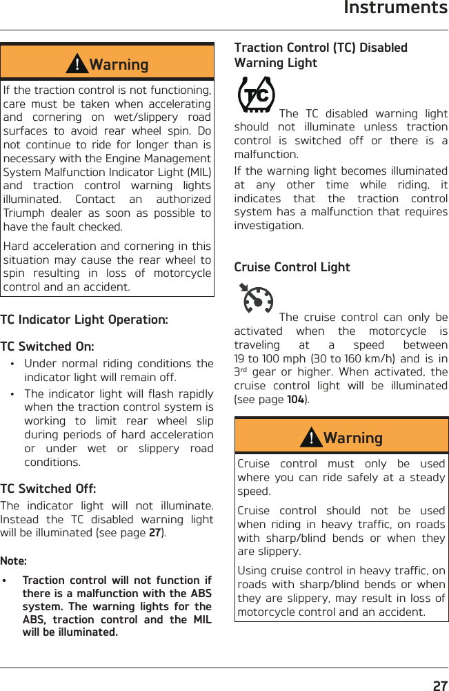 Instruments27WarningIf the traction control is not functioning, care must be taken when accelerating and cornering on wet/slippery road surfaces to avoid rear wheel spin. Do not continue to ride for longer than is necessary with the Engine Management System Malfunction Indicator Light (MIL) and traction control warning lights illuminated. Contact an authorized Triumph dealer as soon as possible to have the fault checked.Hard acceleration and cornering in this situation may cause the rear wheel to spin resulting in loss of motorcycle control and an accident.TC Indicator Light Operation:TC Switched On:  •  Under normal riding conditions the indicator light will remain off.  •  The indicator light will flash rapidly when the traction control system is working to limit rear wheel slip during periods of hard acceleration or under wet or slippery road conditions.TC Switched Off:The indicator light will not illuminate. Instead the TC disabled warning light will be illuminated (see page 27).Note:•  Traction control will not function if there is a malfunction with the ABS system. The warning lights for the ABS, traction control and the MIL will be illuminated.Traction Control (TC) Disabled Warning LightThe TC disabled warning light should not illuminate unless traction control is switched off or there is a malfunction.If the warning light becomes illuminated at any other time while riding, it indicates that the traction control system has a malfunction that requires investigation.Cruise Control LightThe cruise control can only be activated when the motorcycle is traveling at a speed between 19 to 100 mph  (30 to 160 km/h)  and  is  in 3rd gear or higher. When activated, the cruise control light will be illuminated (see page 104).WarningCruise control must only be used where you can ride safely at a steady speed.Cruise control should not be used when riding in heavy traffic, on roads with sharp/blind bends or when they are slippery.Using cruise control in heavy traffic, on roads with sharp/blind bends or when they are slippery, may result in loss of motorcycle control and an accident.