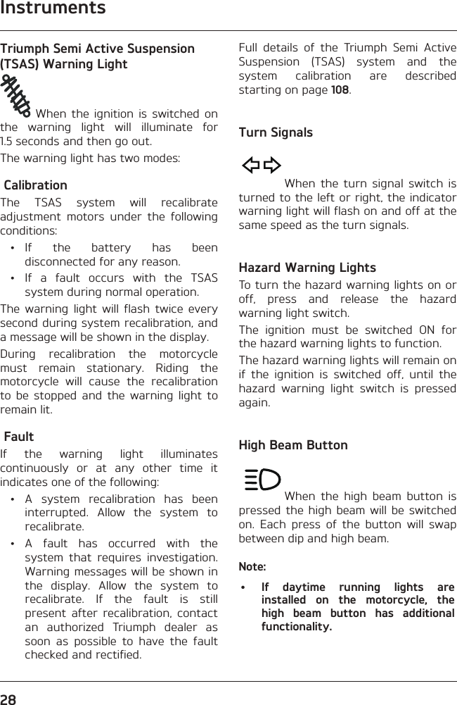 Instruments28Triumph Semi Active Suspension (TSAS) Warning Light When the ignition is switched on the warning light will illuminate for 1.5 seconds and then go out.The warning light has two modes: Calibration The TSAS system will recalibrate adjustment motors under the following conditions: • If the battery has been disconnected for any reason.  •  If a fault occurs with the TSAS system during normal operation.The warning light will flash twice every second during system recalibration, and a message will be shown in the display.During recalibration the motorcycle must remain stationary. Riding the motorcycle will cause the recalibration to be stopped and the warning light to remain lit. Fault If the warning light illuminates continuously or at any other time it indicates one of the following:  • A system recalibration has been interrupted. Allow the system to recalibrate. • A fault has occurred with the system that requires investigation. Warning messages will be shown in the display. Allow the system to recalibrate. If the fault is still present after recalibration, contact an authorized Triumph dealer as soon as possible to have the fault checked and rectified.Full details of the Triumph Semi Active Suspension (TSAS) system and the system calibration are described starting on page 108.Turn SignalsWhen the turn signal switch is turned to the left or right, the indicator warning light will flash on and off at the same speed as the turn signals.Hazard Warning LightsTo turn the hazard warning lights on or off, press and release the hazard warning light switch.The ignition must be switched ON for the hazard warning lights to function.The hazard warning lights will remain on if the ignition is switched off, until the hazard warning light switch is pressed again.High Beam ButtonWhen the high beam button is pressed the high beam will be switched on. Each press of the button will swap between dip and high beam.Note:•  If daytime running lights are installed on the motorcycle, the high beam button has additional functionality.