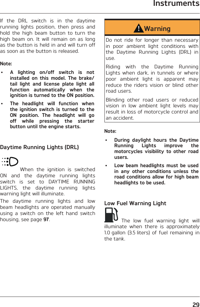 Instruments29If the DRL switch is in the daytime running lights position, then press and hold the high beam button to turn the high beam on. It will remain on as long as the button is held in and will turn off as soon as the button is released.Note:•  A lighting on/off switch is not installed on this model. The brake/tail light and license plate light all function automatically when the ignition is turned to the ON position.•  The headlight will function when the ignition switch is turned to the ON position. The headlight will go off while pressing the starter button until the engine starts.Daytime Running Lights (DRL)When the ignition is switched ON and the daytime running lights switch is set to DAYTIME RUNNING LIGHTS, the daytime running lights warning light will illuminate.The daytime running lights and low beam headlights are operated manually using a switch on the left hand switch housing, see page 97.WarningDo not ride for longer than necessary in poor ambient light conditions with the Daytime Running Lights (DRL) in use.Riding with the Daytime Running Lights when dark, in tunnels or where poor ambient light is apparent may reduce the riders vision or blind other road users.Blinding other road users or reduced vision in low ambient light levels may result in loss of motorcycle control and an accident.Note:•  During daylight hours the Daytime Running Lights improve the motorcycles visibility to other road users.•  Low beam headlights must be used in any other conditions unless the road conditions allow for high beam headlights to be used.Low Fuel Warning Light The low fuel warning light will illuminate when there is approximately 1.0 gallon (3.5 liters) of fuel remaining in the tank.