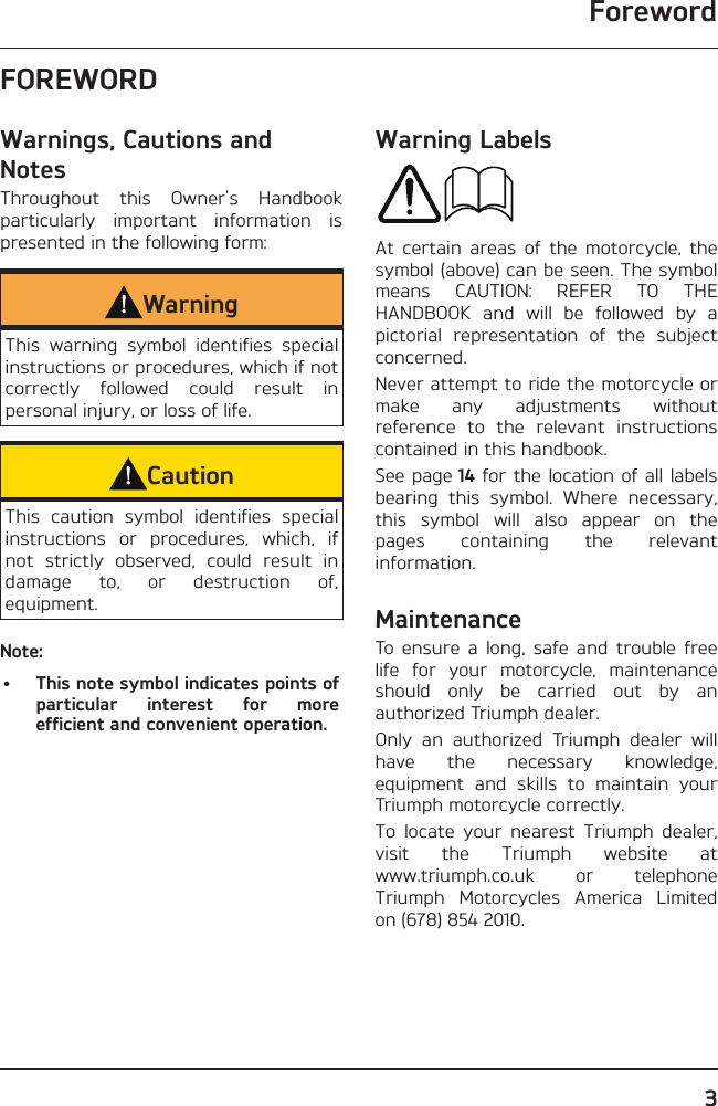 Foreword3FOREWORDWarnings, Cautions and NotesThroughout this Owner&apos;s Handbook particularly important information is presented in the following form:WarningThis warning symbol identifies special instructions or procedures, which if not correctly followed could result in personal injury, or loss of life.CautionThis caution symbol identifies special instructions or procedures, which, if not strictly observed, could result in damage to, or destruction of, equipment.Note:•  This note symbol indicates points of particular interest for more efficient and convenient operation.Warning LabelsAt certain areas of the motorcycle, the symbol (above) can be seen. The symbol means CAUTION: REFER TO THE HANDBOOK and will be followed by a pictorial representation of the subject concerned.Never attempt to ride the motorcycle or make any adjustments without reference to the relevant instructions contained in this handbook.See page 14 for the location of all labels bearing this symbol. Where necessary, this symbol will also appear on the pages containing the relevant information.MaintenanceTo ensure a long, safe and trouble free life for your motorcycle, maintenance should only be carried out by an authorized Triumph dealer.Only an authorized Triumph dealer will have the necessary knowledge, equipment and skills to maintain your Triumph motorcycle correctly.To locate your nearest Triumph dealer, visit the Triumph website at  www.triumph.co.uk or telephone Triumph Motorcycles America Limited on (678) 854 2010.