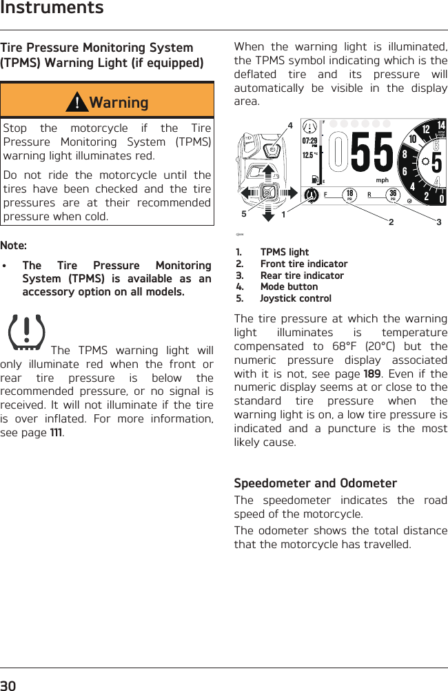 Instruments30Tire Pressure Monitoring System (TPMS) Warning Light (if equipped)WarningStop the motorcycle if the Tire Pressure Monitoring System (TPMS) warning light illuminates red.Do not ride the motorcycle until the tires have been checked and the tire pressures are at their recommended pressure when cold.Note:• The Tire Pressure Monitoring System (TPMS) is available as an accessory option on all models.The TPMS warning light will only illuminate red when the front or rear tire pressure is below the recommended pressure, or no signal is received. It will not illuminate if the tire is over inflated. For more information, see page 111.When the warning light is illuminated, the TPMS symbol indicating which is the deflated tire and its pressure will automatically be visible in the display area.o7:2912.519999 02:2586542012 1425.2FETRIPmi mp/hHH:MMPMRPMx1000mphcjww36PSIFR18PSI101452 31.  TPMS light2.  Front tire indicator3.  Rear tire indicator4.  Mode button5.  Joystick controlThe tire pressure at which the warning light illuminates is temperature compensated to 68°F (20°C) but the numeric pressure display associated with it is not, see page 189. Even if the numeric display seems at or close to the standard tire pressure when the warning light is on, a low tire pressure is indicated and a puncture is the most likely cause.Speedometer and OdometerThe speedometer indicates the road speed of the motorcycle.The odometer shows the total distance that the motorcycle has travelled.