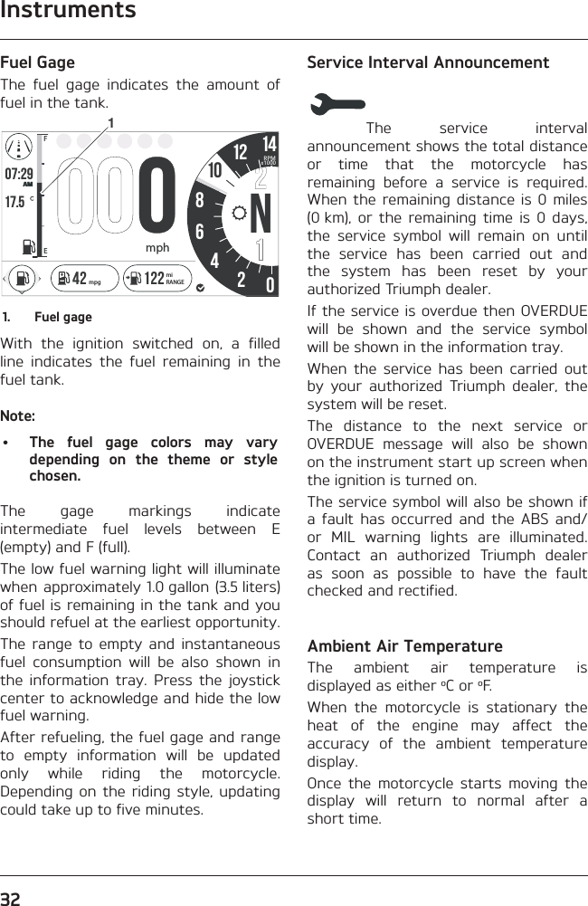 Instruments32Fuel GageThe fuel gage indicates the amount of fuel in the tank.o7:2917.586N4201214FEAMRPMx1000mph142 122 miRANGEmpg101.  Fuel gageWith the ignition switched on, a filled line indicates the fuel remaining in the fuel tank.Note:•  The fuel gage colors may vary depending on the theme or style chosen.The gage markings indicate intermediate fuel levels between E (empty) and F (full).The low fuel warning light will illuminate when approximately 1.0 gallon (3.5 liters) of fuel is remaining in the tank and you should refuel at the earliest opportunity.The range to empty and instantaneous fuel consumption will be also shown in the information tray. Press the joystick center to acknowledge and hide the low fuel warning.After refueling, the fuel gage and range to empty information will be updated only while riding the motorcycle. Depending on the riding style, updating could take up to five minutes.Service Interval AnnouncementThe service interval announcement shows the total distance or time that the motorcycle has remaining before a service is required. When the remaining distance is 0 miles (0 km), or the remaining time is 0 days, the service symbol will remain on until the service has been carried out and the system has been reset by your authorized Triumph dealer.If the service is overdue then OVERDUE will be shown and the service symbol will be shown in the information tray.When the service has been carried out by your authorized Triumph dealer, the system will be reset.The distance to the next service or OVERDUE message will also be shown on the instrument start up screen when the ignition is turned on.The service symbol will also be shown if a fault has occurred and the ABS and/or MIL warning lights are illuminated. Contact an authorized Triumph dealer as soon as possible to have the fault checked and rectified.Ambient Air TemperatureThe ambient air temperature is displayed as either oC or oF.When the motorcycle is stationary the heat of the engine may affect the accuracy of the ambient temperature display.Once the motorcycle starts moving the display will return to normal after a short time.