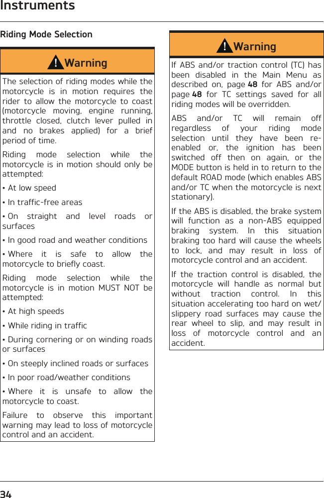 Instruments34Riding Mode SelectionWarningThe selection of riding modes while the motorcycle is in motion requires the rider to allow the motorcycle to coast (motorcycle moving, engine running, throttle closed, clutch lever pulled in and no brakes applied) for a brief period of time.Riding mode selection while the motorcycle is in motion should only be attempted:• At low speed• In traffic-free areas• On straight and level roads or surfaces• In good road and weather conditions• Where it is safe to allow the motorcycle to briefly coast.Riding mode selection while the motorcycle is in motion MUST NOT be attempted:• At high speeds• While riding in traffic• During cornering or on winding roads or surfaces• On steeply inclined roads or surfaces• In poor road/weather conditions• Where it is unsafe to allow the motorcycle to coast.Failure to observe this important warning may lead to loss of motorcycle control and an accident.WarningIf ABS and/or traction control (TC) has been disabled in the Main Menu as described on, page 48 for ABS and/or page 48 for TC settings saved for all riding modes will be overridden.ABS and/or TC will remain off regardless of your riding mode selection until they have been re-enabled or, the ignition has been switched off then on again, or the MODE button is held in to return to the default ROAD mode (which enables ABS and/or TC when the motorcycle is next stationary).If the ABS is disabled, the brake system will function as a non-ABS equipped braking system. In this situation braking too hard will cause the wheels to lock, and may result in loss of motorcycle control and an accident.If the traction control is disabled, the motorcycle will handle as normal but without traction control. In this situation accelerating too hard on wet/slippery road surfaces may cause the rear wheel to slip, and may result in loss of motorcycle control and an accident.