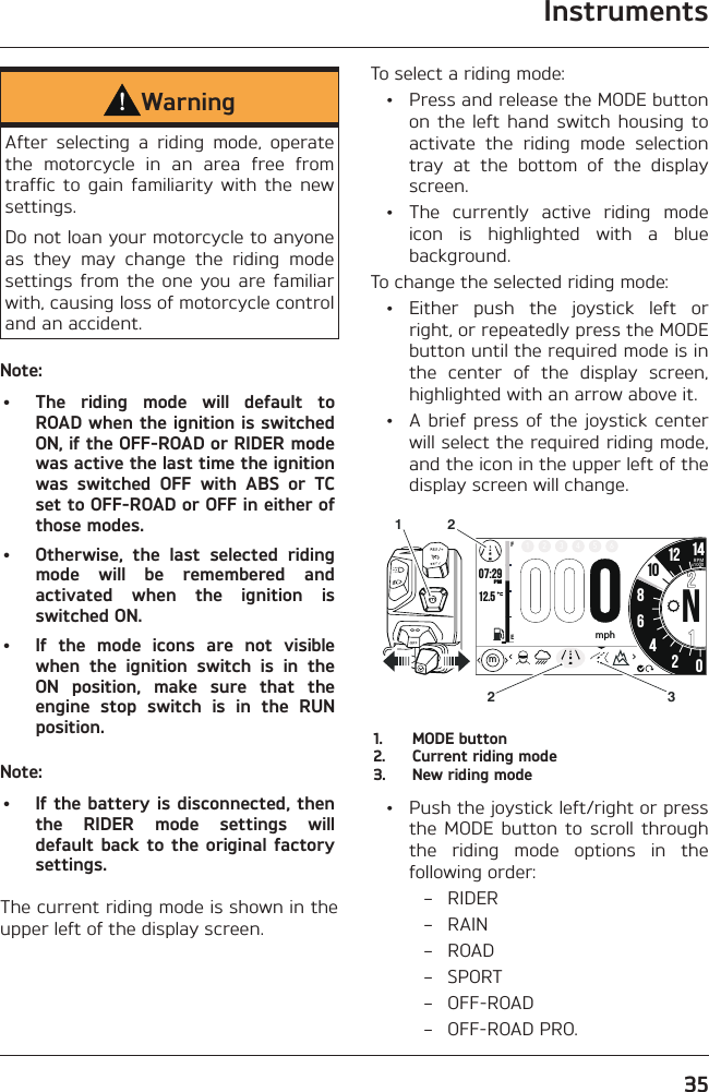 Instruments35WarningAfter selecting a riding mode, operate the motorcycle in an area free from traffic to gain familiarity with the new settings.Do not loan your motorcycle to anyone as they may change the riding mode settings from the one you are familiar with, causing loss of motorcycle control and an accident.Note:•  The riding mode will default to ROAD when the ignition is switched ON, if the OFF-ROAD or RIDER mode was active the last time the ignition was switched OFF with ABS or TC set to OFF-ROAD or OFF in either of those modes.•  Otherwise, the last selected riding mode will be remembered and activated when the ignition is switched ON.•  If the mode icons are not visible when the ignition switch is in the ON position, make sure that the engine stop switch is in the RUN position.Note:•  If the battery is disconnected, then the RIDER mode settings will default back to the original factory settings.The current riding mode is shown in the upper left of the display screen.To select a riding mode:  •  Press and release the MODE button on the left hand switch housing to activate the riding mode selection tray at the bottom of the display screen.  •  The currently active riding mode icon is highlighted with a blue background.To change the selected riding mode: • Either push the joystick left or right, or repeatedly press the MODE button until the required mode is in the center of the display screen, highlighted with an arrow above it.  •  A brief press of the joystick center will select the required riding mode, and the icon in the upper left of the display screen will change.o7:2912.586N42012 141FE2 3 4 5 6PMRPMx1000mphm1032211.  MODE button2.  Current riding mode3.  New riding mode  •  Push the joystick left/right or press the MODE button to scroll through the riding mode options in the following order: – RIDER – RAIN – ROAD – SPORT – OFF-ROAD – OFF-ROAD PRO.