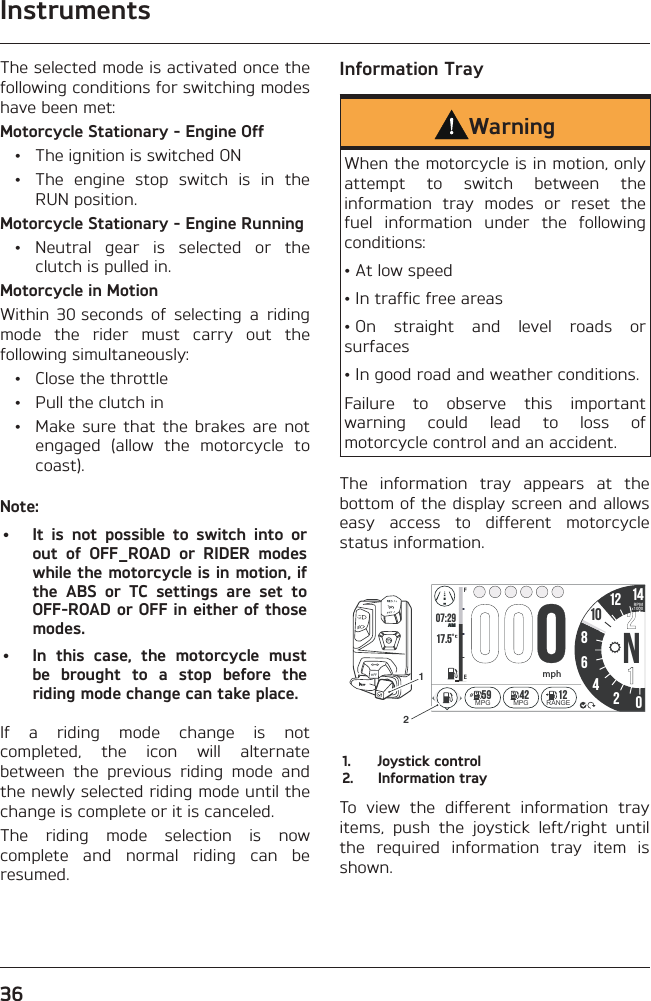 Instruments36The selected mode is activated once the following conditions for switching modes have been met:Motorcycle Stationary - Engine Off  •  The ignition is switched ON  •  The engine stop switch is in the RUN position.Motorcycle Stationary - Engine Running • Neutral gear is selected or the clutch is pulled in.Motorcycle in MotionWithin 30 seconds of selecting a riding mode the rider must carry out the following simultaneously:  •  Close the throttle  •  Pull the clutch in  •  Make sure that the brakes are not engaged (allow the motorcycle to coast).Note:•  It is not possible to switch into or out of OFF_ROAD or RIDER modes while the motorcycle is in motion, if the ABS or TC settings are set to OFF-ROAD or OFF in either of those modes.•  In this case, the motorcycle must be brought to a stop before the riding mode change can take place.If a riding mode change is not completed, the icon will alternate between the previous riding mode and the newly selected riding mode until the change is complete or it is canceled.The riding mode selection is now complete and normal riding can be resumed.Information TrayWarningWhen the motorcycle is in motion, only attempt to switch between the information tray modes or reset the fuel information under the following conditions:• At low speed• In traffic free areas• On straight and level roads or surfaces• In good road and weather conditions.Failure to observe this important warning could lead to loss of motorcycle control and an accident.The information tray appears at the bottom of the display screen and allows easy access to different motorcycle status information.07:2917.5 86N42012 14FEAMRPMx1000mpho1059 42 12MPG MPG RANGE211.  Joystick control2.  Information trayTo view the different information tray items, push the joystick left/right until the required information tray item is shown.