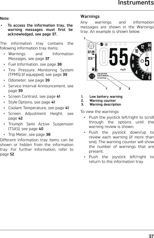 Instruments37Note:•  To access the information tray, the warning messages must first be acknowledged, see page 37.The information tray contains the following information tray items: • Warnings  and  Information Messages, see page 37  • Fuel Information, see page 38 • Tire Pressure Monitoring System (TPMS) (if equipped), see page 39  •  Odometer, see page 39  •  Service Interval Announcement, see page 39  •  Screen Contrast, see page 41  •  Style Options, see page 41  •  Coolant Temperature, see page 41 • Screen Adjustment Height, see page 42 • Triumph Semi Active Suspension (TSAS), see page 40  • Trip Meter, see page 38Different information tray items can be shown or hidden from the information tray. For further information, refer to page 52.WarningsAny warnings and information messages are shown in the Warnings tray. An example is shown below.o7:29 12.5 86542012 14FEPMRPMx100010mphLOW BATTERY CHECK MANUAL1/2 warnings13121.  Low battery warning2.  Warning counter3.  Warning descriptionTo view the warnings:  •  Push the joystick left/right to scroll through the options until the warning review is shown. • Push the joystick down/up to review each warning (if more than one). The warning counter will show the number of warnings that are present. • Push the joystick left/right to return to the information tray.