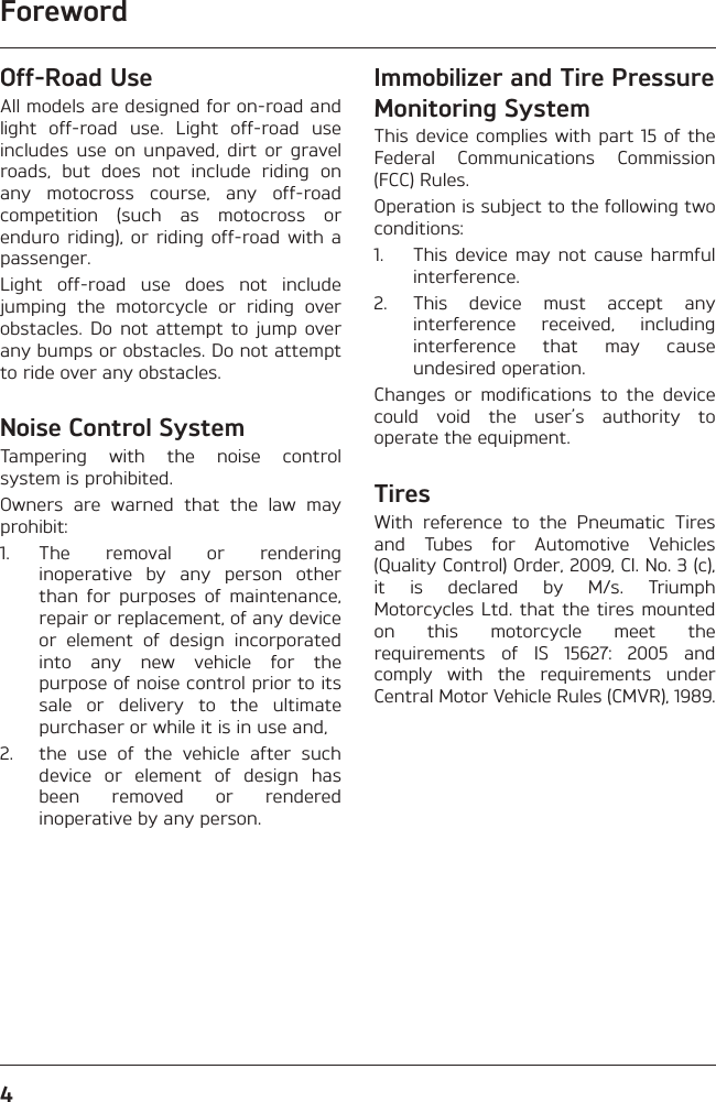 Foreword4Off-Road UseAll models are designed for on-road and light off-road use. Light off-road use includes use on unpaved, dirt or gravel roads, but does not include riding on any motocross course, any off-road competition (such as motocross or enduro riding), or riding off-road with a passenger.Light off-road use does not include jumping the motorcycle or riding over obstacles. Do not attempt to jump over any bumps or obstacles. Do not attempt to ride over any obstacles.Noise Control SystemTampering with the noise control system is prohibited.Owners are warned that the law may prohibit:1. The removal or rendering inoperative by any person other than for purposes of maintenance, repair or replacement, of any device or element of design incorporated into any new vehicle for the purpose of noise control prior to its sale or delivery to the ultimate purchaser or while it is in use and,2.  the use of the vehicle after such device or element of design has been removed or rendered inoperative by any person.Immobilizer and Tire Pressure Monitoring SystemThis device complies with part 15 of the Federal Communications Commission (FCC) Rules.Operation is subject to the following two conditions:1.  This device may not cause harmful interference.2.  This device must accept any interference received, including interference that may cause undesired operation.Changes or modifications to the device could void the user’s authority to operate the equipment.TiresWith reference to the Pneumatic Tires and Tubes for Automotive Vehicles (Quality Control) Order, 2009, Cl. No. 3 (c), it is declared by M/s. Triumph Motorcycles Ltd. that the tires mounted on this motorcycle meet the requirements of IS 15627: 2005 and comply with the requirements under Central Motor Vehicle Rules (CMVR), 1989.