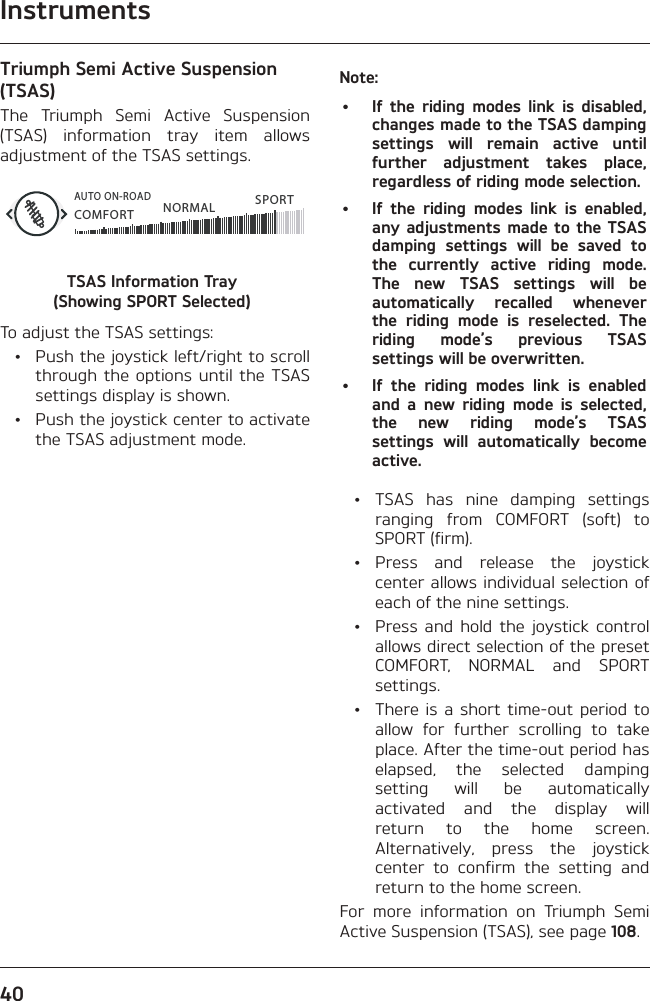 Instruments40Triumph Semi Active Suspension (TSAS)The Triumph Semi Active Suspension (TSAS) information tray item allows adjustment of the TSAS settings.COMFORTAUTO ON-ROADNORMAL SPORTTSAS Information Tray  (Showing SPORT Selected)To adjust the TSAS settings:  •  Push the joystick left/right to scroll through the options until the TSAS settings display is shown.  •  Push the joystick center to activate the TSAS adjustment mode.Note:•  If the riding modes link is disabled, changes made to the TSAS damping settings will remain active until further adjustment takes place, regardless of riding mode selection.•  If the riding modes link is enabled, any adjustments made to the TSAS damping settings will be saved to the currently active riding mode. The new TSAS settings will be automatically recalled whenever the riding mode is reselected. The riding mode’s previous TSAS settings will be overwritten.•  If the riding modes link is enabled and a new riding mode is selected, the new riding mode’s TSAS settings will automatically become active.  •  TSAS has nine damping settings ranging from COMFORT (soft) to SPORT (firm). • Press and release the joystick center allows individual selection of each of the nine settings.  •  Press and hold the joystick control allows direct selection of the preset COMFORT, NORMAL and SPORT settings.  •  There is a short time-out period to allow for further scrolling to take place. After the time-out period has elapsed, the selected damping setting will be automatically activated and the display will return to the home screen. Alternatively, press the joystick center to confirm the setting and return to the home screen.For more information on Triumph Semi Active Suspension (TSAS), see page 108.
