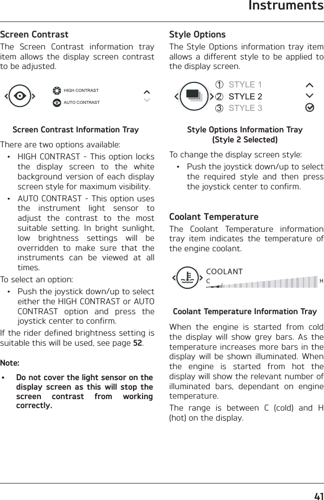 Instruments41Screen ContrastThe Screen Contrast information tray item allows the display screen contrast to be adjusted.HIGH CONTRASTAUTO CONTRASTScreen Contrast Information TrayThere are two options available:  •  HIGH CONTRAST - This option locks the display screen to the white background version of each display screen style for maximum visibility.  •  AUTO CONTRAST - This option uses the instrument light sensor to adjust the contrast to the most suitable setting. In bright sunlight, low brightness settings will be overridden to make sure that the instruments can be viewed at all times.To select an option:  •  Push the joystick down/up to select either the HIGH CONTRAST or AUTO CONTRAST option and press the joystick center to confirm.If the rider defined brightness setting is suitable this will be used, see page 52.Note:•  Do not cover the light sensor on the display screen as this will stop the screen contrast from working correctly.Style OptionsThe Style Options information tray item allows a different style to be applied to the display screen.STYLE 1STYLE 2STYLE 3321Style Options Information Tray  (Style 2 Selected)To change the display screen style:  •  Push the joystick down/up to select the required style and then press the joystick center to confirm.Coolant TemperatureThe Coolant Temperature information tray item indicates the temperature of the engine coolant.COOLANTCHCoolant Temperature Information TrayWhen the engine is started from cold the display will show grey bars. As the temperature increases more bars in the display will be shown illuminated. When the engine is started from hot the display will show the relevant number of illuminated bars, dependant on engine temperature.The range is between C (cold) and H (hot) on the display.