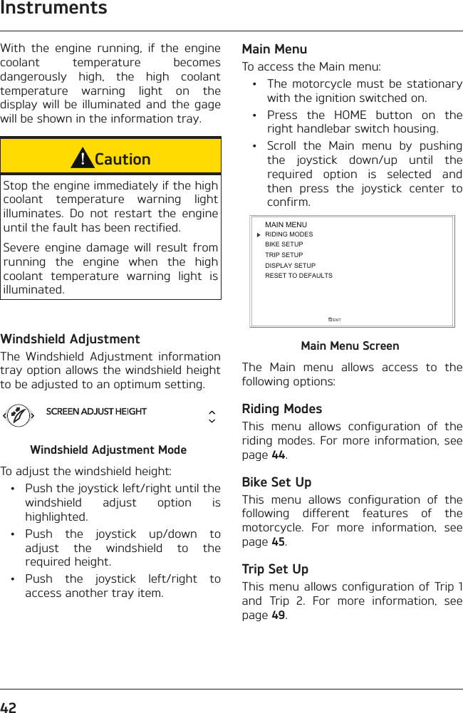 Instruments42With the engine running, if the engine coolant temperature becomes dangerously high, the high coolant temperature warning light on the display will be illuminated and the gage will be shown in the information tray.CautionStop the engine immediately if the high coolant temperature warning light illuminates. Do not restart the engine until the fault has been rectified.Severe engine damage will result from running the engine when the high coolant temperature warning light is illuminated.Windshield AdjustmentThe Windshield Adjustment information tray option allows the windshield height to be adjusted to an optimum setting.Windshield Adjustment ModeTo adjust the windshield height:  •  Push the joystick left/right until the windshield adjust option is highlighted. • Push the joystick up/down to adjust the windshield to the required height. • Push the joystick left/right to access another tray item.Main MenuTo access the Main menu:  •  The motorcycle must be stationary with the ignition switched on. •  Press the HOME button on the right handlebar switch housing.  •  Scroll the Main menu by pushing the joystick down/up until the required option is selected and then press the joystick center to confirm.RIDING MODESBIKE SETUPTRIP SETUPDISPLAY SETUPEXITMAIN MENURESET TO DEFAULTSMain Menu ScreenThe Main menu allows access to the following options:Riding ModesThis menu allows configuration of the riding modes. For more information, see page 44.Bike Set UpThis menu allows configuration of the following different features of the motorcycle. For more information, see page 45.Trip Set UpThis menu allows configuration of Trip 1 and Trip 2. For more information, see page 49.