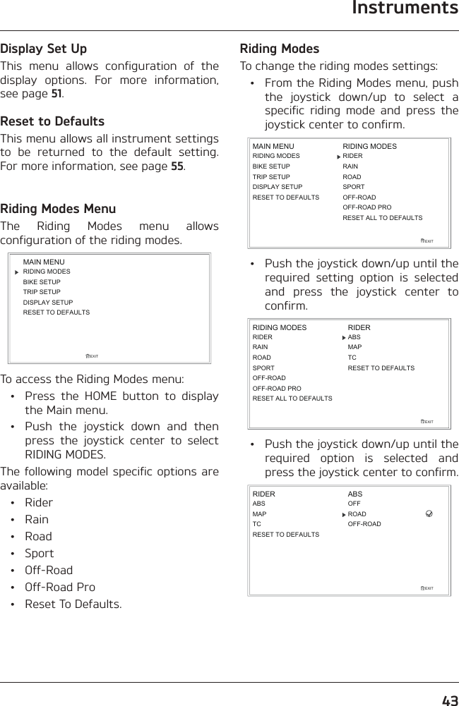 Instruments43Display Set UpThis menu allows configuration of the display options. For more information, see page 51.Reset to DefaultsThis menu allows all instrument settings to be returned to the default setting. For more information, see page 55.Riding Modes MenuThe Riding Modes menu allows configuration of the riding modes.RIDING MODESBIKE SETUPTRIP SETUPDISPLAY SETUPEXITMAIN MENURESET TO DEFAULTSTo access the Riding Modes menu:  •  Press the HOME button to display the Main menu.  •  Push the joystick down and then press the joystick center to select RIDING MODES.The following model specific options are available: • Rider • Rain • Road • Sport • Off-Road • Off-Road Pro  •  Reset To Defaults.Riding ModesTo change the riding modes settings:  •  From the Riding Modes menu, push the joystick down/up to select a specific riding mode and press the joystick center to confirm.RIDING MODESBIKE SETUPTRIP SETUPDISPLAY SETUPEXITMAIN MENU RIDING MODESRIDERROADSPORTRESET TO DEFAULTSRAINRESET ALL TO DEFAULTSOFF-ROADOFF-ROAD PRO  •  Push the joystick down/up until the required setting option is selected and press the joystick center to confirm.EXITRIDING MODESROADSPORTABSMAPTCRESET TO DEFAULTSRIDERRAINRIDEROFF-ROAD PRORESET ALL TO DEFAULTSOFF-ROAD  •  Push the joystick down/up until the required option is selected and press the joystick center to confirm.EXITABSMAPTCRIDER ABSROADRESET TO DEFAULTSOFFOFF-ROAD