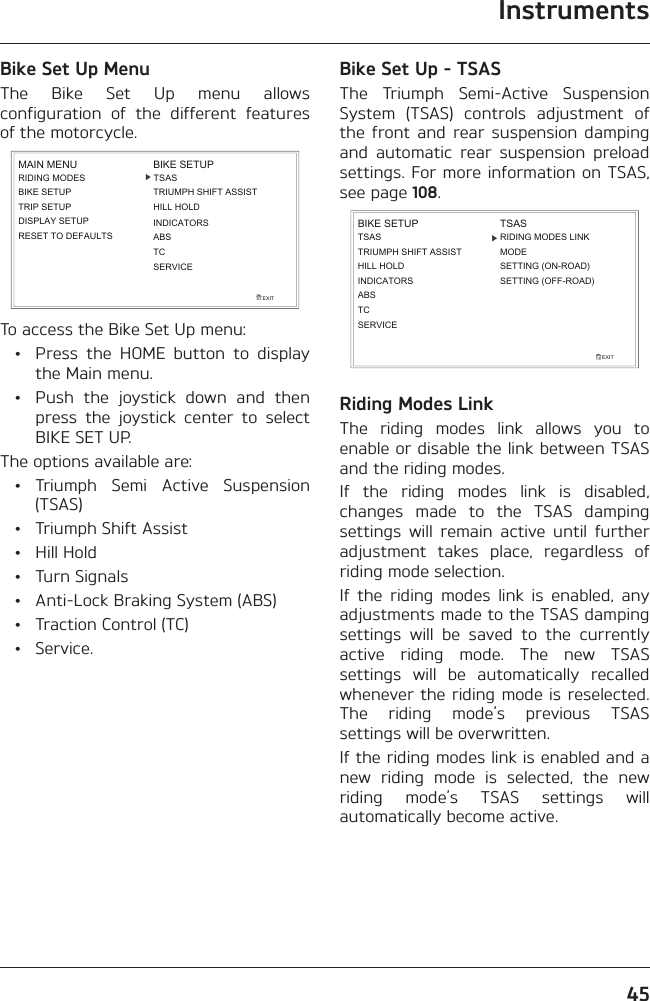 Instruments45Bike Set Up MenuThe Bike Set Up menu allows configuration of the different features of the motorcycle.RIDING MODESBIKE SETUPTRIP SETUPDISPLAY SETUPEXITMAIN MENURESET TO DEFAULTSBIKE SETUPINDICATORSABSTCSERVICETSASTRIUMPH SHIFT ASSISTHILL HOLDTo access the Bike Set Up menu:  •  Press the HOME button to display the Main menu.  •  Push the joystick down and then press the joystick center to select BIKE SET UP.The options available are: • Triumph Semi Active Suspension (TSAS)  •  Triumph Shift Assist • Hill Hold • Turn Signals  •  Anti-Lock Braking System (ABS)  •  Traction Control (TC) • Service.Bike Set Up - TSASThe Triumph Semi-Active Suspension System (TSAS) controls adjustment of the front and rear suspension damping and automatic rear suspension preload settings. For more information on TSAS, see page 108.TSASTRIUMPH SHIFT ASSISTHILL HOLDINDICATORSEXITBIKE SETUPABSTSASMODESETTING (ON-ROAD)SETTING (OFF-ROAD)RIDING MODES LINKTCSERVICERiding Modes LinkThe riding modes link allows you to enable or disable the link between TSAS and the riding modes.If the riding modes link is disabled, changes made to the TSAS damping settings will remain active until further adjustment takes place, regardless of riding mode selection.If the riding modes link is enabled, any adjustments made to the TSAS damping settings will be saved to the currently active riding mode. The new TSAS settings will be automatically recalled whenever the riding mode is reselected. The riding mode’s previous TSAS settings will be overwritten.If the riding modes link is enabled and a new riding mode is selected, the new riding mode’s TSAS settings will automatically become active.