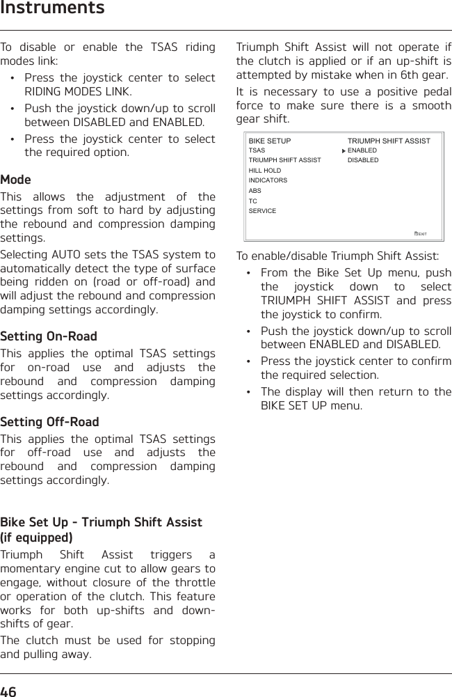 Instruments46To disable or enable the TSAS riding modes link:  •  Press the joystick center to select RIDING MODES LINK.  •  Push the joystick down/up to scroll between DISABLED and ENABLED.  •  Press the joystick center to select the required option.ModeThis allows the adjustment of the settings from soft to hard by adjusting the rebound and compression damping settings.Selecting AUTO sets the TSAS system to automatically detect the type of surface being ridden on (road or off-road) and will adjust the rebound and compression damping settings accordingly.Setting On-RoadThis applies the optimal TSAS settings for on-road use and adjusts the rebound and compression damping settings accordingly.Setting Off-RoadThis applies the optimal TSAS settings for off-road use and adjusts the rebound and compression damping settings accordingly.Bike Set Up - Triumph Shift Assist (if equipped)Triumph Shift Assist triggers a momentary engine cut to allow gears to engage, without closure of the throttle or operation of the clutch. This feature works for both up-shifts and down-shifts of gear.The clutch must be used for stopping and pulling away.Triumph Shift Assist will not operate if the clutch is applied or if an up-shift is attempted by mistake when in 6th gear.It is necessary to use a positive pedal force to make sure there is a smooth gear shift.TSASTRIUMPH SHIFT ASSISTHILL HOLDINDICATORSEXITBIKE SETUPABSTRIUMPH SHIFT ASSISTDISABLEDENABLEDTCSERVICETo enable/disable Triumph Shift Assist:  •  From the Bike Set Up menu, push the joystick down to select TRIUMPH SHIFT ASSIST and press the joystick to confirm.  •  Push the joystick down/up to scroll between ENABLED and DISABLED.  •  Press the joystick center to confirm the required selection.  •  The display will then return to the BIKE SET UP menu.