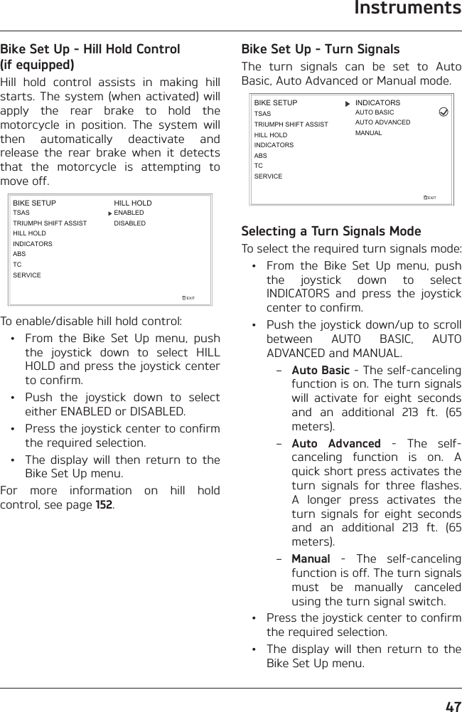 Instruments47Bike Set Up - Hill Hold Control (if equipped)Hill hold control assists in making hill starts. The system (when activated) will apply the rear brake to hold the motorcycle in position. The system will then automatically deactivate and release the rear brake when it detects that the motorcycle is attempting to move off.TSASTRIUMPH SHIFT ASSISTHILL HOLDINDICATORSEXITBIKE SETUPABSHILL HOLDDISABLEDENABLEDTCSERVICETo enable/disable hill hold control:  •  From the Bike Set Up menu, push the joystick down to select HILL HOLD and press the joystick center to confirm.  •  Push the joystick down to select either ENABLED or DISABLED.  •  Press the joystick center to confirm the required selection.  •  The display will then return to the Bike Set Up menu.For more information on hill hold control, see page 152.Bike Set Up - Turn SignalsThe turn signals can be set to Auto Basic, Auto Advanced or Manual mode.EXITBIKE SETUP INDICATORSMANUALAUTO BASICAUTO ADVANCEDSERVICETCABSINDICATORSTSASTRIUMPH SHIFT ASSISTHILL HOLDSelecting a Turn Signals ModeTo select the required turn signals mode:  •  From the Bike Set Up menu, push the joystick down to select INDICATORS and press the joystick center to confirm.  •  Push the joystick down/up to scroll between AUTO BASIC, AUTO ADVANCED and MANUAL. – Auto Basic - The self-canceling function is on. The turn signals will activate for eight seconds and an additional 213 ft. (65 meters). – Auto Advanced - The self-canceling function is on. A quick short press activates the turn signals for three flashes. A longer press activates the turn signals for eight seconds and an additional 213 ft. (65 meters). – Manual - The self-canceling function is off. The turn signals must be manually canceled using the turn signal switch.  •  Press the joystick center to confirm the required selection.  •  The display will then return to the Bike Set Up menu.