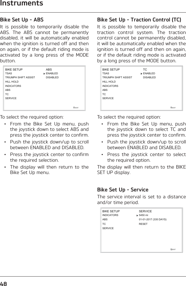 Instruments48Bike Set Up - ABSIt is possible to temporarily disable the ABS. The ABS cannot be permanently disabled, it will be automatically enabled when the ignition is turned off and then on again, or if the default riding mode is activated by a long press of the MODE button.EXITBIKE SETUP ABSDISABLEDENABLEDSERVICETCABSINDICATORSTSASTRIUMPH SHIFT ASSISTHILL HOLDTo select the required option:  •  From the Bike Set Up menu, push the joystick down to select ABS and press the joystick center to confirm.  •  Push the joystick down/up to scroll between ENABLED and DISABLED.  •  Press the joystick center to confirm the required selection.  •  The display will then return to the Bike Set Up menu.Bike Set Up - Traction Control (TC)It is possible to temporarily disable the traction control system. The traction control cannot be permanently disabled, it will be automatically enabled when the ignition is turned off and then on again, or if the default riding mode is activated by a long press of the MODE button.EXITBIKE SETUP TCDISABLEDENABLEDSERVICETCABSINDICATORSTSASTRIUMPH SHIFT ASSISTHILL HOLDTo select the required option:  •  From the Bike Set Up menu, push the joystick down to select TC and press the joystick center to confirm.  •  Push the joystick down/up to scroll between ENABLED and DISABLED.  •  Press the joystick center to select the required option.The display will then return to the BIKE SET UP display.Bike Set Up - ServiceThe service interval is set to a distance and/or time period.EXITBIKE SETUPINDICATORSABSSERVICE5450 mi01-01-2017 (335 DAYS)TCSERVICERESET