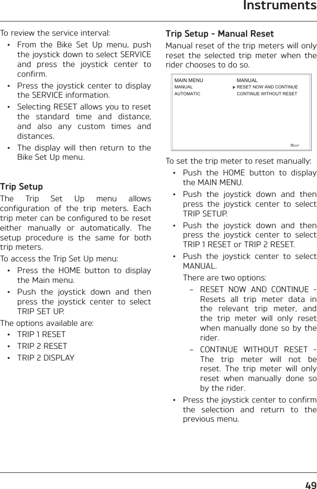 Instruments49To review the service interval:  •  From the Bike Set Up menu, push the joystick down to select SERVICE and press the joystick center to confirm.  •  Press the joystick center to display the SERVICE information.  •  Selecting RESET allows you to reset the standard time and distance, and also any custom times and distances.  •  The display will then return to the Bike Set Up menu.Trip SetupThe Trip Set Up menu allows configuration of the trip meters. Each trip meter can be configured to be reset either manually or automatically. The setup procedure is the same for both trip meters.To access the Trip Set Up menu:  •  Press the HOME button to display the Main menu.  •  Push the joystick down and then press the joystick center to select TRIP SET UP.The options available are:  •  TRIP 1 RESET  •  TRIP 2 RESET  •  TRIP 2 DISPLAYTrip Setup - Manual ResetManual reset of the trip meters will only reset the selected trip meter when the rider chooses to do so.EXITMAIN MENUMANUALAUTOMATICRESET NOW AND CONTINUECONTINUE WITHOUT RESETMANUALTo set the trip meter to reset manually:  •  Push the HOME button to display the MAIN MENU.  •  Push the joystick down and then press the joystick center to select TRIP SETUP.  •  Push the joystick down and then press the joystick center to select TRIP 1 RESET or TRIP 2 RESET.  •  Push the joystick center to select MANUAL.    There are two options:  –  RESET NOW AND CONTINUE - Resets all trip meter data in the relevant trip meter, and the trip meter will only reset when manually done so by the rider.  –  CONTINUE WITHOUT RESET - The trip meter will not be reset. The trip meter will only reset when manually done so by the rider.  •  Press the joystick center to confirm the selection and return to the previous menu.