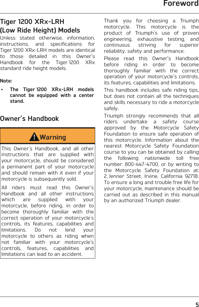 Foreword5Tiger 1200 XRx-LRH (Low Ride Height) ModelsUnless stated otherwise, information, instructions, and specifications for Tiger 1200 XRx-LRH models are identical to those detailed in this Owner’s Handbook for the Tiger 1200 XRx standard ride height models.Note:•  The Tiger 1200 XRx-LRH models cannot be equipped with a center stand.Owner&apos;s HandbookWarningThis Owner&apos;s Handbook, and all other instructions that are supplied with your motorcycle, should be considered a permanent part of your motorcycle and should remain with it even if your motorcycle is subsequently sold.All riders must read this Owner&apos;s Handbook and all other instructions which are supplied with your motorcycle, before riding, in order to become thoroughly familiar with the correct operation of your motorcycle&apos;s controls, its features, capabilities and limitations. Do not lend your motorcycle to others as riding when not familiar with your motorcycle&apos;s controls, features, capabilities and limitations can lead to an accident.Thank you for choosing a Triumph motorcycle. This motorcycle is the product of Triumph&apos;s use of proven engineering, exhaustive testing, and continuous striving for superior reliability, safety and performance.Please read this Owner&apos;s Handbook before riding in order to become thoroughly familiar with the correct operation of your motorcycle&apos;s controls, its features, capabilities and limitations.This handbook includes safe riding tips, but does not contain all the techniques and skills necessary to ride a motorcycle safely.Triumph strongly recommends that all riders undertake a safety course approved by the Motorcycle Safety Foundation to ensure safe operation of this motorcycle. Information about the nearest Motorcycle Safety Foundation course to you can be obtained by calling the following nationwide toll free number: 800-447-4700, or by writing to the Motorcycle Safety Foundation at: 2, Jenner Street, Irvine, California 92718. To ensure a long and trouble free life for your motorcycle, maintenance should be carried out as described in this manual by an authorized Triumph dealer.