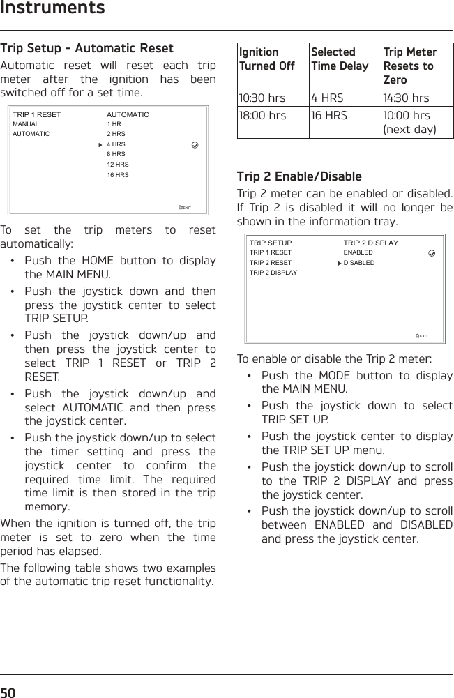 Instruments50Trip Setup - Automatic ResetAutomatic reset will reset each trip meter after the ignition has been switched off for a set time.EXITTRIP 1 RESETMANUALAUTOMATICAUTOMATIC1 HR2 HRS4 HRS8 HRS12 HRS16 HRSTo set the trip meters to reset automatically:  •  Push the HOME button to display the MAIN MENU.  •  Push the joystick down and then press the joystick center to select TRIP SETUP. • Push the joystick down/up and then press the joystick center to select TRIP 1 RESET or TRIP 2 RESET. • Push the joystick down/up and select AUTOMATIC and then press the joystick center.  •  Push the joystick down/up to select the timer setting and press the joystick center to confirm the required time limit. The required time limit is then stored in the trip memory.When the ignition is turned off, the trip meter is set to zero when the time period has elapsed.The following table shows two examples of the automatic trip reset functionality.Ignition Turned OffSelected Time DelayTrip Meter Resets to Zero10:30 hrs 4 HRS 14:30 hrs18:00 hrs 16 HRS 10:00 hrs (next day)Trip 2 Enable/DisableTrip 2 meter can be enabled or disabled. If Trip 2 is disabled it will no longer be shown in the information tray.TRIP SETUPEXITTRIP 1 RESETTRIP 2 DISPLAYTRIP 2 RESETTRIP 2 DISPLAYENABLEDDISABLEDTo enable or disable the Trip 2 meter:  •  Push the MODE button to display the MAIN MENU.  •  Push the joystick down to select TRIP SET UP.  •  Push the joystick center to display the TRIP SET UP menu.  •  Push the joystick down/up to scroll to the TRIP 2 DISPLAY and press the joystick center.  •  Push the joystick down/up to scroll between ENABLED and DISABLED and press the joystick center.