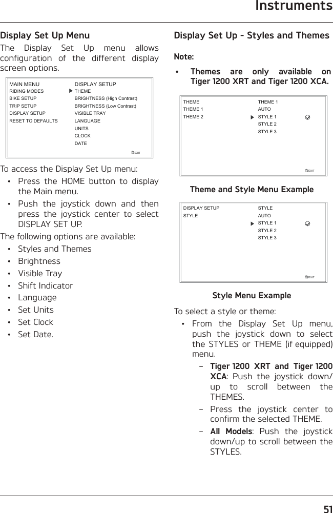 Instruments51Display Set Up MenuThe Display Set Up menu allows configuration of the different display screen options.EXITDISPLAY SETUPLANGUAGEUNITSTHEMEBRIGHTNESS (High Contrast)CLOCKBRIGHTNESS (Low Contrast)VISIBLE TRAYDATEMAIN MENURIDING MODESBIKE SETUPTRIP SETUPDISPLAY SETUPRESET TO DEFAULTSTo access the Display Set Up menu:  •  Press the HOME button to display the Main menu.  •  Push the joystick down and then press the joystick center to select DISPLAY SET UP.The following options are available:  •  Styles and Themes • Brightness • Visible Tray • Shift Indicator • Language • Set Units • Set Clock • Set Date.Display Set Up - Styles and ThemesNote:•  Themes are only available on Tiger 1200 XRT and Tiger 1200 XCA.EXITTHEMETHEME 1THEME 2THEME 1AUTOSTYLE 1STYLE 2STYLE 3Theme and Style Menu ExampleEXITSTYLEDISPLAY SETUPAUTOSTYLE 1STYLESTYLE 2STYLE 3Style Menu ExampleTo select a style or theme: • From the Display Set Up menu, push the joystick down to select the STYLES or THEME (if equipped) menu. – Tiger 1200 XRT and Tiger 1200 XCA: Push the joystick down/up to scroll between the THEMES. – Press the joystick center to confirm the selected THEME. – All Models: Push the joystick down/up to scroll between the STYLES.