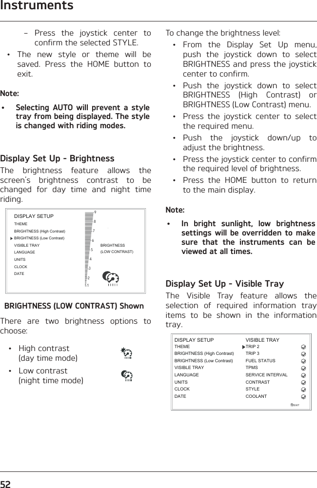 Instruments52 – Press the joystick center to confirm the selected STYLE.  •  The new style or theme will be saved. Press the HOME button to exit.Note:•  Selecting AUTO will prevent a style tray from being displayed. The style is changed with riding modes.Display Set Up - BrightnessThe brightness feature allows the screen’s brightness contrast to be changed for day time and night time riding.BRIGHTNESS(LOW CONTRAST)987654321BRIGHTNESS (High Contrast)THEMEBRIGHTNESS (Low Contrast)VISIBLE TRAYLANGUAGEUNITSCLOCKDATEDISPLAY SETUPBRIGHTNESS (LOW CONTRAST) ShownThere are two brightness options to choose: • High contrast  (day time mode) • Low contrast  (night time mode)To change the brightness level: • From the Display Set Up menu, push the joystick down to select BRIGHTNESS and press the joystick center to confirm.  •  Push the joystick down to select BRIGHTNESS (High Contrast) or BRIGHTNESS (Low Contrast) menu.  •  Press the joystick center to select the required menu. • Push the joystick down/up to adjust the brightness.  •  Press the joystick center to confirm the required level of brightness.  •  Press the HOME button to return to the main display.Note:•  In bright sunlight, low brightness settings will be overridden to make sure that the instruments can be viewed at all times.Display Set Up - Visible TrayThe Visible Tray feature allows the selection of required information tray items to be shown in the information tray.EXITDISPLAY SETUPLANGUAGEUNITSTHEMEBRIGHTNESS (High Contrast)CLOCKBRIGHTNESS (Low Contrast)VISIBLE TRAYDATETRIP 2TRIP 3FUEL STATUSCONTRASTSTYLEVISIBLE TRAYCOOLANTTPMSSERVICE INTERVAL