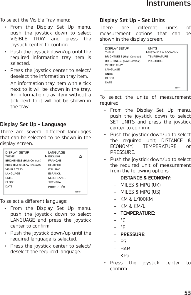 Instruments53To select the Visible Tray menu: • From the Display Set Up menu, push the joystick down to select VISIBLE TRAY and press the joystick center to confirm.  •  Push the joystick down/up until the required information tray item is selected.  •  Press the joystick center to select/deselect the information tray item.    An information tray item with a tick next to it will be shown in the tray. An information tray item without a tick next to it will not be shown in the tray.Display Set Up - LanguageThere are several different languages that can be selected to be shown in the display screen.EXITDISPLAY SETUPLANGUAGEUNITSTHEMEBRIGHTNESS (High Contrast)CLOCKLANGUAGEENGLISHESPAÑOLITALIANODEUTSCHFRANÇAISBRIGHTNESS (Low Contrast)VISIBLE TRAYDATENEDERLANDSPORTUGUÊSSVENSKATo select a different language: • From the Display Set Up menu, push the joystick down to select LANGUAGE and press the joystick center to confirm.  •  Push the joystick down/up until the required language is selected.  •  Press the joystick center to select/deselect the required language.Display Set Up - Set UnitsThere are different units of measurement options that can be shown in the display screen.EXITLANGUAGEUNITSTHEMEBRIGHTNESS (High Contrast)CLOCKDISPLAY SETUPBRIGHTNESS (Low Contrast)VISIBLE TRAYDATEDISTANCE &amp; ECONOMYTEMPERATUREPRESSUREUNITSTo select the units of measurement required: • From the Display Set Up menu, push the joystick down to select SET UNITS and press the joystick center to confirm.  •  Push the joystick down/up to select the required unit; DISTANCE &amp; ECONOMY, TEMPERATURE or PRESSURE.  •  Push the joystick down/up to select the required unit of measurement from the following options: – DISTANCE &amp; ECONOMY:  –  MILES &amp; MPG (UK)  –  MILES &amp; MPG (US)  –  KM &amp; L/100KM  –  KM &amp; KM/L – TEMPERATURE: – °C – °F – PRESSURE: – PSI – BAR – KPa • Press the joystick center to confirm.