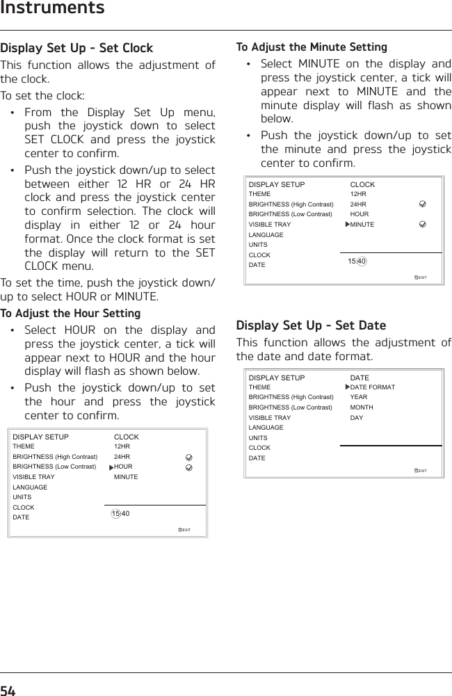 Instruments54Display Set Up - Set ClockThis function allows the adjustment of the clock.To set the clock: • From the Display Set Up menu, push the joystick down to select SET CLOCK and press the joystick center to confirm.  •  Push the joystick down/up to select between either 12 HR or 24 HR clock and press the joystick center to confirm selection. The clock will display in either 12 or 24 hour format. Once the clock format is set the display will return to the SET CLOCK menu.To set the time, push the joystick down/up to select HOUR or MINUTE.To Adjust the Hour Setting  •  Select HOUR on the display and press the joystick center, a tick will appear next to HOUR and the hour display will flash as shown below.  •  Push the joystick down/up to set the hour and press the joystick center to confirm.EXITLANGUAGEUNITSTHEMEBRIGHTNESS (High Contrast)CLOCKDISPLAY SETUP12HRMINUTEHOUR24HRCLOCK15:40BRIGHTNESS (Low Contrast)VISIBLE TRAYDATETo Adjust the Minute Setting  •  Select MINUTE on the display and press the joystick center, a tick will appear next to MINUTE and the minute display will flash as shown below.  •  Push the joystick down/up to set the minute and press the joystick center to confirm.EXITLANGUAGEUNITSTHEMEBRIGHTNESS (High Contrast)CLOCKDISPLAY SETUP12HRMINUTEHOUR24HRCLOCK15:40BRIGHTNESS (Low Contrast)VISIBLE TRAYDATEDisplay Set Up - Set DateThis function allows the adjustment of the date and date format.EXITLANGUAGEUNITSTHEMEBRIGHTNESS (High Contrast)CLOCKDISPLAY SETUPBRIGHTNESS (Low Contrast)VISIBLE TRAYDATEDATEDATE FORMATYEARMONTHDAY