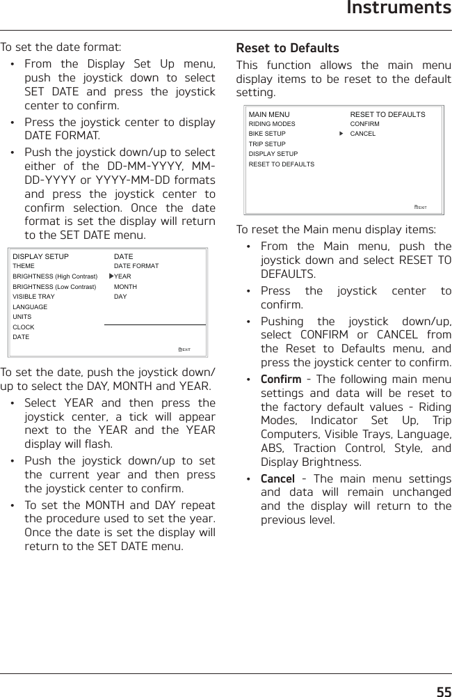 Instruments55To set the date format: • From the Display Set Up menu, push the joystick down to select SET DATE and press the joystick center to confirm.  •  Press the joystick center to display DATE FORMAT.  •  Push the joystick down/up to select either of the DD-MM-YYYY, MM-DD-YYYY or YYYY-MM-DD formats and press the joystick center to confirm selection. Once the date format is set the display will return to the SET DATE menu.EXITLANGUAGEUNITSTHEMEBRIGHTNESS (High Contrast)CLOCKDISPLAY SETUPBRIGHTNESS (Low Contrast)VISIBLE TRAYDATEDATEDATE FORMATYEARMONTHDAYTo set the date, push the joystick down/up to select the DAY, MONTH and YEAR.  •  Select YEAR and then press the joystick center, a tick will appear next to the YEAR and the YEAR display will flash.  •  Push the joystick down/up to set the current year and then press the joystick center to confirm.  •  To set the MONTH and DAY repeat the procedure used to set the year. Once the date is set the display will return to the SET DATE menu.Reset to DefaultsThis function allows the main menu display items to be reset to the default setting.RIDING MODESBIKE SETUPTRIP SETUPDISPLAY SETUPEXITMAIN MENU RESET TO DEFAULTSCONFIRMCANCELRESET TO DEFAULTSTo reset the Main menu display items: •  From the Main menu, push the joystick down and select RESET TO DEFAULTS. • Press the joystick center to confirm. • Pushing the joystick down/up, select CONFIRM or CANCEL from the Reset to Defaults menu, and press the joystick center to confirm. • Confirm - The following main menu settings and data will be reset to the factory default values - Riding Modes, Indicator Set Up, Trip Computers, Visible Trays, Language, ABS, Traction Control, Style, and Display Brightness. • Cancel - The main menu settings and data will remain unchanged and the display will return to the previous level.