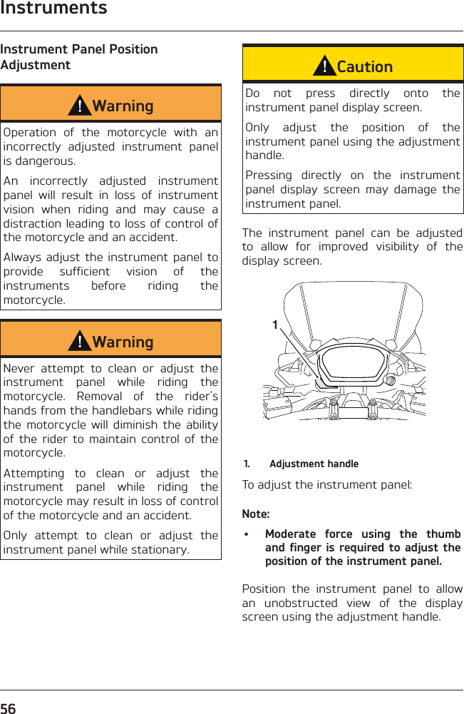 Instruments56Instrument Panel Position AdjustmentWarningOperation of the motorcycle with an incorrectly adjusted instrument panel is dangerous.An incorrectly adjusted instrument panel will result in loss of instrument vision when riding and may cause a distraction leading to loss of control of the motorcycle and an accident.Always adjust the instrument panel to provide sufficient vision of the instruments before riding the motorcycle.WarningNever attempt to clean or adjust the instrument panel while riding the motorcycle. Removal of the rider’s hands from the handlebars while riding the motorcycle will diminish the ability of the rider to maintain control of the motorcycle.Attempting to clean or adjust the instrument panel while riding the motorcycle may result in loss of control of the motorcycle and an accident.Only attempt to clean or adjust the instrument panel while stationary.CautionDo not press directly onto the instrument panel display screen.Only adjust the position of the instrument panel using the adjustment handle.Pressing directly on the instrument panel display screen may damage the instrument panel.The instrument panel can be adjusted to allow for improved visibility of the display screen.11.  Adjustment handleTo adjust the instrument panel:Note:•  Moderate force using the thumb and finger is required to adjust the position of the instrument panel.Position the instrument panel to allow an unobstructed view of the display screen using the adjustment handle.