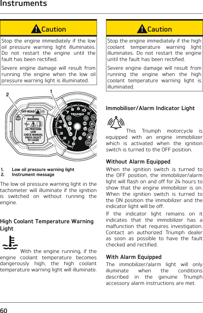 Instruments60CautionStop the engine immediately if the low oil pressure warning light illuminates. Do not restart the engine until the fault has been rectified.Severe engine damage will result from running the engine when the low oil pressure warning light is illuminated.OFF-ROADWARNINGOIL PRESSURELOWCHECK MANUALPRESS SELECTTO CLEAR121.  Low oil pressure warning light2.  Instrument messageThe low oil pressure warning light in the tachometer will illuminate if the ignition is switched on without running the engine.High Coolant Temperature Warning LightWith the engine running, if the engine coolant temperature becomes dangerously high, the high coolant temperature warning light will illuminate.CautionStop the engine immediately if the high coolant temperature warning light illuminates. Do not restart the engine until the fault has been rectified.Severe engine damage will result from running the engine when the high coolant temperature warning light is illuminated.Immobiliser/Alarm Indicator LightThis Triumph motorcycle is equipped with an engine immobilizer which is activated when the ignition switch is turned to the OFF position.Without Alarm EquippedWhen the ignition switch is turned to the OFF position, the immobilizer/alarm light will flash on and off for 24 hours to show that the engine immobilizer is on. When the ignition switch is turned to the ON position the immobilizer and the indicator light will be off.If the indicator light remains on it indicates that the immobilizer has a malfunction that requires investigation. Contact an authorized Triumph dealer as soon as possible to have the fault checked and rectified.With Alarm EquippedThe immobilizer/alarm light will only illuminate when the conditions described in the genuine Triumph accessory alarm instructions are met.