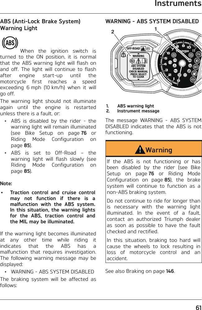 Instruments61ABS (Anti-Lock Brake System) Warning LightWhen the ignition switch is turned to the ON position, it is normal that the ABS warning light will flash on and off. The light will continue to flash after engine start-up until the motorcycle first reaches a speed exceeding 6 mph (10 km/h) when it will go off.The warning light should not illuminate again until the engine is restarted unless there is a fault, or:  •  ABS is disabled by the rider - the warning light will remain illuminated (see Bike Setup on page 76 or Riding Mode Configuration on page 85). • ABS is set to Off-Road – the warning light will flash slowly (see Riding Mode Configuration on page 85).Note:•  Traction control and cruise control may not function if there is a malfunction with the ABS system. In this situation, the warning lights for the ABS, traction control and the MIL may be illuminated.If the warning light becomes illuminated at any other time while riding it indicates that the ABS has a malfunction that requires investigation. The following warning message may be displayed:  •  WARNING - ABS SYSTEM DISABLEDThe braking system will be affected as follows:WARNING - ABS SYSTEM DISABLEDOFF-ROADWARNINGABS SYSTEMDISABLEDCHECK MANUALPRESS SELECTTO CLEAR121.  ABS warning light2.  Instrument messageThe message WARNING - ABS SYSTEM DISABLED indicates that the ABS is not functioning.WarningIf the ABS is not functioning or has been disabled by the rider (see Bike Setup on page 76 or Riding Mode Configuration on page 85), the brake system will continue to function as a non-ABS braking system.Do not continue to ride for longer than is necessary with the warning light illuminated. In the event of a fault, contact an authorized Triumph dealer as soon as possible to have the fault checked and rectified.In this situation, braking too hard will cause the wheels to lock resulting in loss of motorcycle control and an accident.See also Braking on page 146.