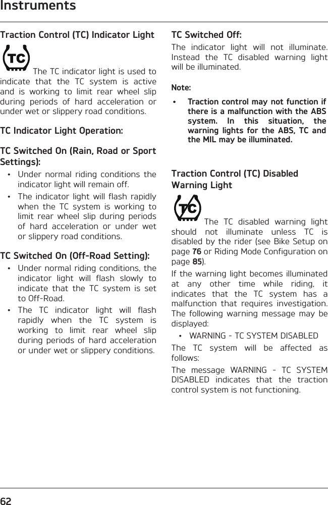 Instruments62Traction Control (TC) Indicator LightThe TC indicator light is used to indicate that the TC system is active and is working to limit rear wheel slip during periods of hard acceleration or under wet or slippery road conditions.TC Indicator Light Operation:TC Switched On (Rain, Road or Sport Settings):  •  Under normal riding conditions the indicator light will remain off.  •  The indicator light will flash rapidly when the TC system is working to limit rear wheel slip during periods of hard acceleration or under wet or slippery road conditions.TC Switched On (Off-Road Setting):  •  Under normal riding conditions, the indicator light will flash slowly to indicate that the TC system is set to Off-Road. • The TC indicator light will flash rapidly when the TC system is working to limit rear wheel slip during periods of hard acceleration or under wet or slippery conditions.TC Switched Off:The indicator light will not illuminate. Instead the TC disabled warning light will be illuminated.Note:•  Traction control may not function if there is a malfunction with the ABS system. In this situation, the warning lights for the ABS, TC and the MIL may be illuminated.Traction Control (TC) Disabled Warning LightThe TC disabled warning light should not illuminate unless TC is disabled by the rider (see Bike Setup on page 76 or Riding Mode Configuration on page 85).If the warning light becomes illuminated at any other time while riding, it indicates that the TC system has a malfunction that requires investigation. The following warning message may be displayed:  •  WARNING - TC SYSTEM DISABLEDThe TC system will be affected as follows:The message WARNING - TC SYSTEM DISABLED indicates that the traction control system is not functioning.