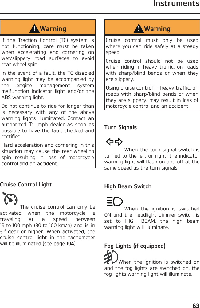 Instruments63WarningIf the Traction Control (TC) system is not functioning, care must be taken when accelerating and cornering on wet/slippery road surfaces to avoid rear wheel spin.In the event of a fault, the TC disabled warning light may be accompanied by the engine management system malfunction indicator light and/or the ABS warning light.Do not continue to ride for longer than is necessary with any of the above warning lights illuminated. Contact an authorized Triumph dealer as soon as possible to have the fault checked and rectified.Hard acceleration and cornering in this situation may cause the rear wheel to spin resulting in loss of motorcycle control and an accident.Cruise Control LightThe cruise control can only be activated when the motorcycle is traveling at a speed between 19 to 100 mph  (30 to 160 km/h)  and  is  in 3rd gear or higher. When activated, the cruise control light in the tachometer will be illuminated (see page 104).WarningCruise control must only be used where you can ride safely at a steady speed.Cruise control should not be used when riding in heavy traffic, on roads with sharp/blind bends or when they are slippery.Using cruise control in heavy traffic, on roads with sharp/blind bends or when they are slippery, may result in loss of motorcycle control and an accident.Turn SignalsWhen the turn signal switch is turned to the left or right, the indicator warning light will flash on and off at the same speed as the turn signals.High Beam SwitchWhen the ignition is switched ON and the headlight dimmer switch is set to HIGH BEAM, the high beam warning light will illuminate.Fog Lights (if equipped)When the ignition is switched on and the fog lights are switched on, the fog lights warning light will illuminate.