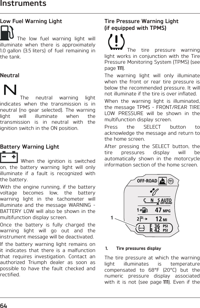 Instruments64Low Fuel Warning Light The low fuel warning light will illuminate when there is approximately 1.0 gallon (3.5 liters) of fuel remaining in the tank.NeutralThe neutral warning light indicates when the transmission is in neutral (no gear selected). The warning light will illuminate when the transmission is in neutral with the ignition switch in the ON position.Battery Warning Light When the ignition is switched on, the battery warning light will only illuminate if a fault is recognized with the battery.With the engine running, if the battery voltage becomes low, the battery warning light in the tachometer will illuminate and the message WARNING - BATTERY LOW will also be shown in the multifunction display screen.Once the battery is fully charged the warning light will go out and the instrument message will be deactivated.If the battery warning light remains on it indicates that there is a malfunction that requires investigation. Contact an authorized Triumph dealer as soon as possible to have the fault checked and rectified.Tire Pressure Warning Light (if equipped with TPMS)The tire pressure warning light works in conjunction with the Tire Pressure Monitoring System (TPMS) (see page 111).The warning light will only illuminate when the front or rear tire pressure is below the recommended pressure. It will not illuminate if the tire is over inflated.When the warning light is illuminated, the message TPMS - FRONT/REAR TIRE LOW PRESSURE will be shown in the multifunction display screen.Press the SELECT button to acknowledge the message and return to the home screen.After pressing the SELECT button, the tire pressures display will be automatically shown in the motorcycle information section of the home screen.OFF-ROADAUTOOFF-ROADMPGMIPSIPSICNS123642FR471211.  Tire pressures displayThe tire pressure at which the warning light illuminates is temperature compensated to 68°F (20°C) but the numeric pressure display associated with it is not (see page 111). Even if the 