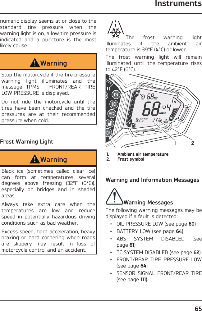 Instruments65numeric display seems at or close to the standard tire pressure when the warning light is on, a low tire pressure is indicated and a puncture is the most likely cause.WarningStop the motorcycle if the tire pressure warning light illuminates and the message TPMS - FRONT/REAR TIRE LOW PRESSURE is displayed.Do not ride the motorcycle until the tires have been checked and the tire pressures are at their recommended pressure when cold.Frost Warning LightWarningBlack ice (sometimes called clear ice) can form at temperatures several degrees above freezing (32°F (0°C)), especially on bridges and in shaded areas.Always take extra care when the temperatures are low and reduce speed in potentially hazardous driving conditions such as bad weather.Excess speed, hard acceleration, heavy braking or hard cornering when roads are slippery may result in loss of motorcycle control and an accident.The frost warning light illuminates if the ambient air temperature is 39°F (4°C) or lower.The frost warning light will remain illuminated until the temperature rises to 42°F (6°C).1 21.  Ambient air temperature2.  Frost symbolWarning and Information MessagesWarning MessagesThe following warning messages may be displayed if a fault is detected:  •  OIL PRESSURE LOW (see page 60)  •  BATTERY LOW (see page 64) • ABS SYSTEM DISABLED (see page 61)  •  TC SYSTEM DISABLED (see page 62)  •  FRONT/REAR TIRE PRESSURE LOW (see page 64)  •  SENSOR SIGNAL FRONT/REAR TIRE (see page 111).