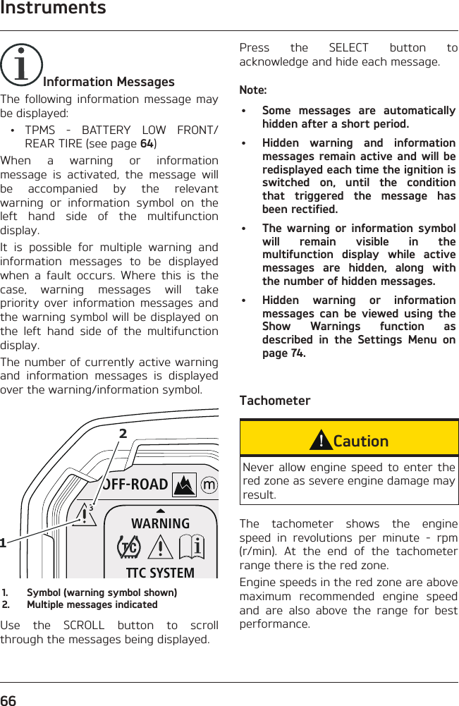 Instruments66Information MessagesThe following information message may be displayed: • TPMS - BATTERY LOW FRONT/REAR TIRE (see page 64)When a warning or information message is activated, the message will be accompanied by the relevant warning or information symbol on the left hand side of the multifunction display.It is possible for multiple warning and information messages to be displayed when a fault occurs. Where this is the case, warning messages will take priority over information messages and the warning symbol will be displayed on the left hand side of the multifunction display.The number of currently active warning and information messages is displayed over the warning/information symbol.OFF-ROADWARNINGTTC SYSTEM3121.  Symbol (warning symbol shown)2.  Multiple messages indicatedUse the SCROLL button to scroll through the messages being displayed.Press the SELECT button to acknowledge and hide each message.Note:•  Some messages are automatically hidden after a short period.•  Hidden warning and information messages remain active and will be redisplayed each time the ignition is switched on, until the condition that triggered the message has been rectified.•  The warning or information symbol will remain visible in the multifunction display while active messages are hidden, along with the number of hidden messages.•  Hidden warning or information messages can be viewed using the Show Warnings function as described in the Settings Menu on page 74.TachometerCautionNever allow engine speed to enter the red zone as severe engine damage may result.The tachometer shows the engine speed in revolutions per minute - rpm (r/min). At the end of the tachometer range there is the red zone.Engine speeds in the red zone are above maximum recommended engine speed and are also above the range for best performance.