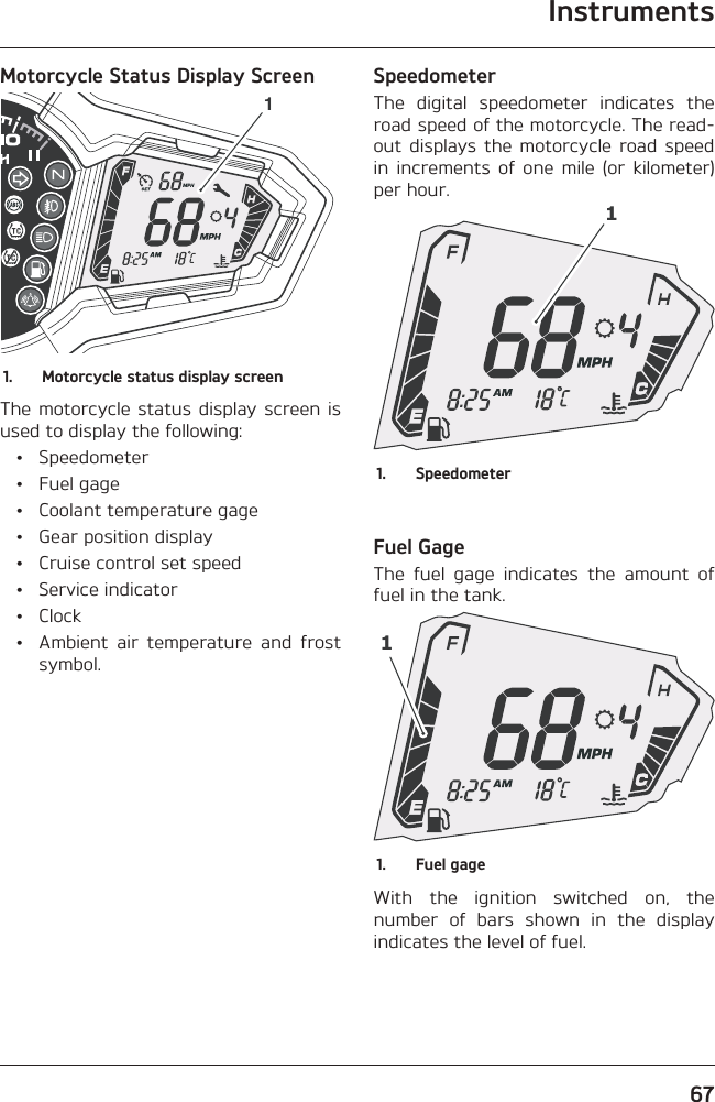 Instruments67Motorcycle Status Display Screen11.  Motorcycle status display screenThe motorcycle status display screen is used to display the following: • Speedometer • Fuel gage  •  Coolant temperature gage  •  Gear position display  •  Cruise control set speed • Service indicator • Clock  •  Ambient air temperature and frost symbol.SpeedometerThe digital speedometer indicates the road speed of the motorcycle. The read-out displays the motorcycle road speed in increments of one mile (or kilometer) per hour.11. SpeedometerFuel GageThe fuel gage indicates the amount of fuel in the tank.11.  Fuel gageWith the ignition switched on, the number of bars shown in the display indicates the level of fuel.