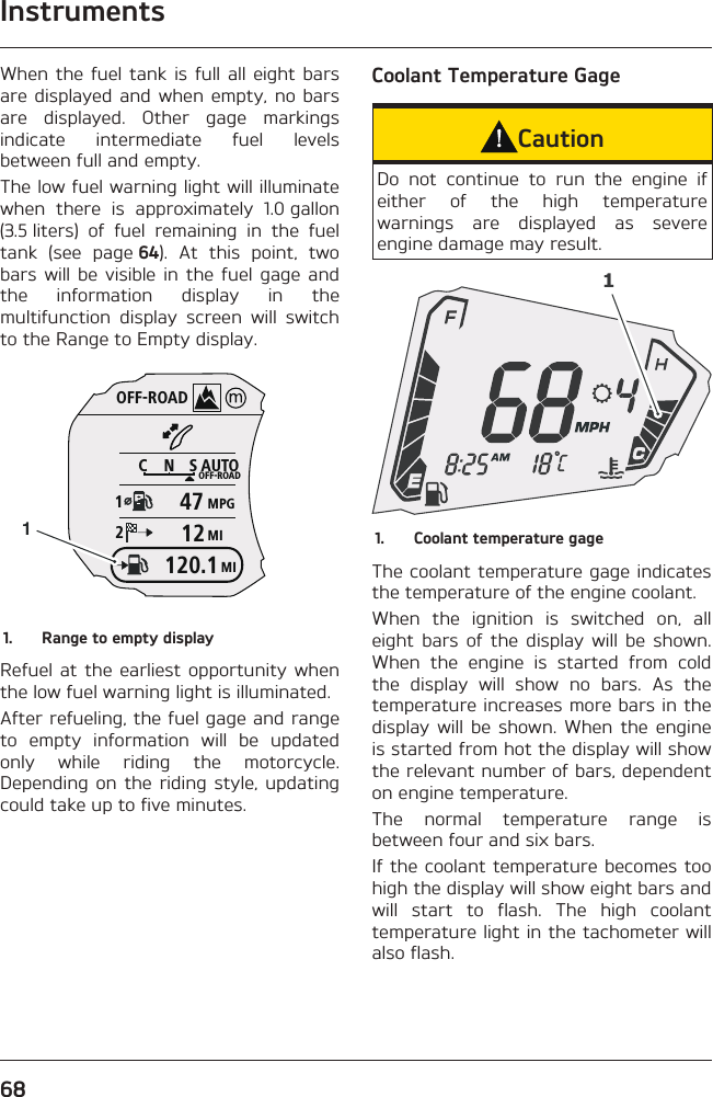 Instruments68When the fuel tank is full all eight bars are displayed and when empty, no bars are displayed. Other gage markings indicate intermediate fuel levels between full and empty.The low fuel warning light will illuminate when there is approximately 1.0 gallon (3.5 liters) of fuel remaining in the fuel tank (see page 64). At this point, two bars will be visible in the fuel gage and the information display in the multifunction display screen will switch to the Range to Empty display.OFF-ROADAUTOOFF-ROADMPGMICNS124712MI120.111.  Range to empty displayRefuel at the earliest opportunity when the low fuel warning light is illuminated.After refueling, the fuel gage and range to empty information will be updated only while riding the motorcycle. Depending on the riding style, updating could take up to five minutes.Coolant Temperature GageCautionDo not continue to run the engine if either of the high temperature warnings are displayed as severe engine damage may result.11.  Coolant temperature gageThe coolant temperature gage indicates the temperature of the engine coolant.When the ignition is switched on, all eight bars of the display will be shown. When the engine is started from cold the display will show no bars. As the temperature increases more bars in the display will be shown. When the engine is started from hot the display will show the relevant number of bars, dependent on engine temperature.The normal temperature range is between four and six bars.If the coolant temperature becomes too high the display will show eight bars and will start to flash. The high coolant temperature light in the tachometer will also flash.