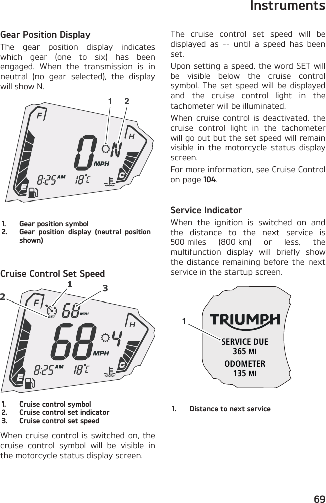 Instruments69Gear Position DisplayThe gear position display indicates which gear (one to six) has been engaged. When the transmission is in neutral (no gear selected), the display will show N.1 21.  Gear position symbol2.  Gear position display (neutral position shown)Cruise Control Set Speed1231.  Cruise control symbol2.  Cruise control set indicator3.  Cruise control set speedWhen cruise control is switched on, the cruise control symbol will be visible in the motorcycle status display screen.The cruise control set speed will be displayed as -- until a speed has been set.Upon setting a speed, the word SET will be visible below the cruise control symbol. The set speed will be displayed and the cruise control light in the tachometer will be illuminated.When cruise control is deactivated, the cruise control light in the tachometer will go out but the set speed will remain visible in the motorcycle status display screen.For more information, see Cruise Control on page 104.Service IndicatorWhen the ignition is switched on and the distance to the next service is 500 miles (800 km) or less, the multifunction display will briefly show the distance remaining before the next service in the startup screen.SERVICE DUE365 MIODOMETER135 MI11.  Distance to next service