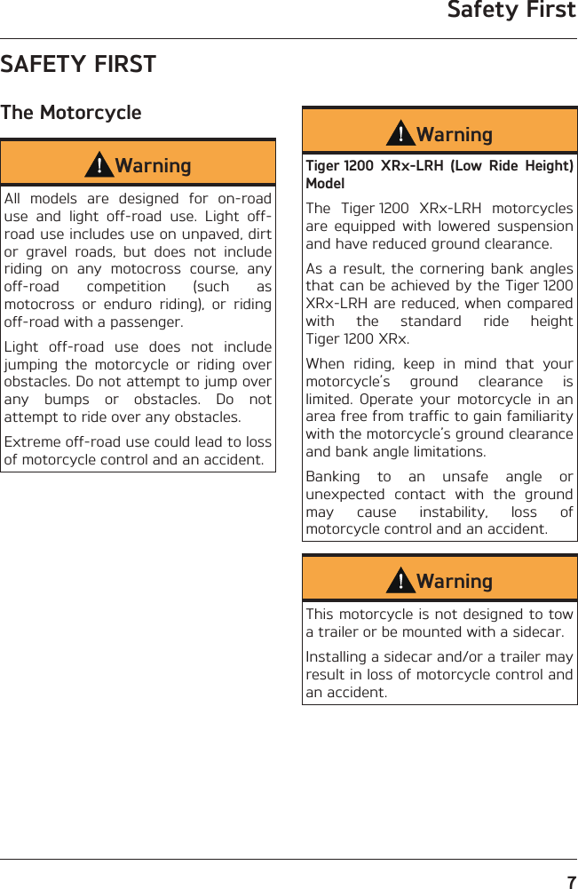 Safety First7SAFETY FIRSTThe MotorcycleWarningAll models are designed for on-road use and light off-road use. Light off-road use includes use on unpaved, dirt or gravel roads, but does not include riding on any motocross course, any off-road competition (such as motocross or enduro riding), or riding off-road with a passenger.Light off-road use does not include jumping the motorcycle or riding over obstacles. Do not attempt to jump over any bumps or obstacles. Do not attempt to ride over any obstacles.Extreme off-road use could lead to loss of motorcycle control and an accident.WarningTiger 1200 XRx-LRH (Low Ride Height) ModelThe Tiger 1200 XRx-LRH motorcycles are equipped with lowered suspension and have reduced ground clearance.As a result, the cornering bank angles that can be achieved by the Tiger 1200 XRx-LRH are reduced, when compared with the standard ride height Tiger 1200 XRx.When riding, keep in mind that your motorcycle’s ground clearance is limited. Operate your motorcycle in an area free from traffic to gain familiarity with the motorcycle’s ground clearance and bank angle limitations.Banking to an unsafe angle or unexpected contact with the ground may cause instability, loss of motorcycle control and an accident.WarningThis motorcycle is not designed to tow a trailer or be mounted with a sidecar.Installing a sidecar and/or a trailer may result in loss of motorcycle control and an accident.